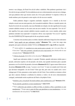 42
morrer o seu cônjuge, ela ficará livre da lei sobre o adultério. Mas podemos questionar: ela é
livre da lei em que sentindo? Se ela estabeleceu um novo relacionamento com um novo cônjuge,
será que podemos dizer que mesmo assim ela é livre para adulterar? A resposta é óbvia: de
modo nenhum, pois ela passará a estar sujeito a lei do seu novo marido.
Então podemos chegar à seguinte conclusão: enquanto vive o marido se ela tiver
relações sexual com um outro parceiro, ela é acusada de adultério. Mas se o marido morrer, ela
ficaria livre da lei do seu marido, mas essa liberdade em relação a lei não significaria livre para
cometer adultério mesmo se ela casar com um novo marido. Se essa expressão “livre da lei”
não significa livre para cometer adultério mesmo casando com o novo marido, então como
podemos entender essa expressão? A resposta é óbvia: essa expressão “livre da lei” significa
livre da CONDENAÇÃO imposta pela lei do seu primeiro marido.
A mesma coisa acontece para os cristãos. Quando andávamos longe de cristo estávamos
casados “para aquilo em que estávamos retidos” (Romanos 7:6, e com isto surge uma
pergunta: por quem estávamos retidos? O livro de Romanos 6:11 e cap. 6:18 nos responde:
“11
Assim também vós considerai-vos como mortos para o pecado, mas vivos para Deus, em
Cristo Jesus 12
Não reine, portanto, o pecado em vosso corpo mortal, para obedecerdes às suas
concupiscências;” (Romanos 6:11-12)
“e libertos do pecado, fostes feitos servos da justiça” (Romanos 6:18)
Aquilo que estávamos retidos é o pecado. Portanto, quando estávamos retidos para o
pecado, estávamos sujeitos a lei do pecado e da morte, mas quando morremos para o pecado
passamos a ser livre da lei do pecado e da morte (Romanos 8:1-2). E agora somos feitos servos
da justiça (Romanos 6:18), ou seja, “casamos com Cristo”. E uma vez casado com Cristo será
que devemos transgredir a lei de Cristo? Claro que não, pois uma vez casado com o novo
cônjuge que é Cristo, passamos a estar sujeito a lei de Cristo. Caso contrário se estamos a dizer
que não é preciso obedecer a nenhuma lei estamos a violar a lei do novo relacionamento
conjugal, contrariando assim as palavras de Paulo e do próprio Cristo.
“Anulamos, pois, a lei pela fé? De modo nenhum; antes estabelecemos a lei” (Romanos 3:31)
“Se me amardes, guardareis os meus mandamentos.” (João 14:15)
“2
Nisto conhecemos que amamos os filhos de Deus, se amamos a Deus e guardamos os seus
mandamentos. 3
Porque este é o amor de Deus, que guardemos os seus mandamentos; e os seus
mandamentos não são penosos;” (1 João 5:2-3)
 