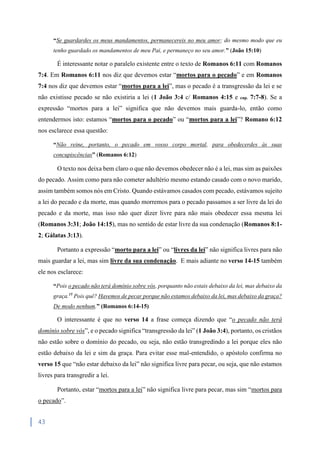 43
“Se guardardes os meus mandamentos, permanecereis no meu amor; do mesmo modo que eu
tenho guardado os mandamentos de meu Pai, e permaneço no seu amor.” (João 15:10)
É interessante notar o paralelo existente entre o texto de Romanos 6:11 com Romanos
7:4. Em Romanos 6:11 nos diz que devemos estar “mortos para o pecado” e em Romanos
7:4 nos diz que devemos estar “mortos para a lei”, mas o pecado é a transgressão da lei e se
não existisse pecado se não existiria a lei (1 João 3:4 c/ Romanos 4:15 e cap. 7:7-8). Se a
expressão “mortos para a lei” significa que não devemos mais guarda-lo, então como
entendermos isto: estamos “mortos para o pecado” ou “mortos para a lei”? Romano 6:12
nos esclarece essa questão:
“Não reine, portanto, o pecado em vosso corpo mortal, para obedecerdes às suas
concupiscências” (Romanos 6:12)
O texto nos deixa bem claro o que não devemos obedecer não é a lei, mas sim as paixões
do pecado. Assim como para não cometer adultério mesmo estando casado com o novo marido,
assim também somos nós em Cristo. Quando estávamos casados com pecado, estávamos sujeito
a lei do pecado e da morte, mas quando morremos para o pecado passamos a ser livre da lei do
pecado e da morte, mas isso não quer dizer livre para não mais obedecer essa mesma lei
(Romanos 3:31; João 14:15), mas no sentido de estar livre da sua condenação (Romanos 8:1-
2; Gálatas 3:13).
Portanto a expressão “morto para a lei” ou “livres da lei” não significa livres para não
mais guardar a lei, mas sim livre da sua condenação. E mais adiante no verso 14-15 também
ele nos esclarece:
“Pois o pecado não terá domínio sobre vós, porquanto não estais debaixo da lei, mas debaixo da
graça.15
Pois quê? Havemos de pecar porque não estamos debaixo da lei, mas debaixo da graça?
De modo nenhum.” (Romanos 6:14-15)
O interessante é que no verso 14 a frase começa dizendo que “o pecado não terá
domínio sobre vós”, e o pecado significa “transgressão da lei” (1 João 3:4), portanto, os cristãos
não estão sobre o domínio do pecado, ou seja, não estão transgredindo a lei porque eles não
estão debaixo da lei e sim da graça. Para evitar esse mal-entendido, o apóstolo confirma no
verso 15 que “não estar debaixo da lei” não significa livre para pecar, ou seja, que não estamos
livres para transgredir a lei.
Portanto, estar “mortos para a lei” não significa livre para pecar, mas sim “mortos para
o pecado”.
 