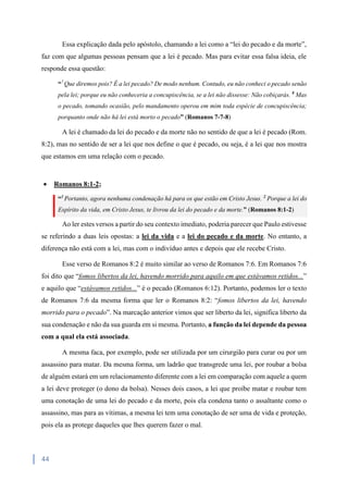 44
Essa explicação dada pelo apóstolo, chamando a lei como a “lei do pecado e da morte”,
faz com que algumas pessoas pensam que a lei é pecado. Mas para evitar essa falsa ideia, ele
responde essa questão:
“7
Que diremos pois? É a lei pecado? De modo nenhum. Contudo, eu não conheci o pecado senão
pela lei; porque eu não conheceria a concupiscência, se a lei não dissesse: Não cobiçarás. 8
Mas
o pecado, tomando ocasião, pelo mandamento operou em mim toda espécie de concupiscência;
porquanto onde não há lei está morto o pecado” (Romanos 7-7-8)
A lei é chamado da lei do pecado e da morte não no sentido de que a lei é pecado (Rom.
8:2), mas no sentido de ser a lei que nos define o que é pecado, ou seja, é a lei que nos mostra
que estamos em uma relação com o pecado.
 Romanos 8:1-2;
“1
Portanto, agora nenhuma condenação há para os que estão em Cristo Jesus. 2
Porque a lei do
Espírito da vida, em Cristo Jesus, te livrou da lei do pecado e da morte.” (Romanos 8:1-2)
Ao ler estes versos a partir do seu contexto imediato, poderia parecer que Paulo estivesse
se referindo a duas leis opostas: a lei da vida e a lei do pecado e da morte. No entanto, a
diferença não está com a lei, mas com o indivíduo antes e depois que ele recebe Cristo.
Esse verso de Romanos 8:2 é muito similar ao verso de Romanos 7:6. Em Romanos 7:6
foi dito que “fomos libertos da lei, havendo morrido para aquilo em que estávamos retidos...”
e aquilo que “estávamos retidos...” é o pecado (Romanos 6:12). Portanto, podemos ler o texto
de Romanos 7:6 da mesma forma que ler o Romanos 8:2: “fomos libertos da lei, havendo
morrido para o pecado”. Na marcação anterior vimos que ser liberto da lei, significa liberto da
sua condenação e não da sua guarda em si mesma. Portanto, a função da lei depende da pessoa
com a qual ela está associada.
A mesma faca, por exemplo, pode ser utilizada por um cirurgião para curar ou por um
assassino para matar. Da mesma forma, um ladrão que transgrede uma lei, por roubar a bolsa
de alguém estará em um relacionamento diferente com a lei em comparação com aquele a quem
a lei deve proteger (o dono da bolsa). Nesses dois casos, a lei que proíbe matar e roubar tem
uma conotação de uma lei do pecado e da morte, pois ela condena tanto o assaltante como o
assassino, mas para as vítimas, a mesma lei tem uma conotação de ser uma de vida e proteção,
pois ela as protege daqueles que lhes querem fazer o mal.
 