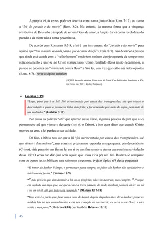45
A própria lei, às vezes, pode ser descrita como santa, justa e boa (Rom. 7:12), ou como
a “lei do pecado e da morte” (Rom. 8:2). No entanto, da mesma forma que a vingança
retributiva de Deus não o impede de ser um Deus de amor, a função da lei como reveladora do
pecado e da morte não a torna pecaminosa.
De acordo com Romanos 8:5-8, a lei é um instrumento do “pecado e da morte” para
aquele que “tem a mente voltada para o que a carne deseja” (Rom. 8:5). Isso descreve a pessoa
que ainda está casada com o “velho homem” e não tem nenhum desejo aparente de romper esse
relacionamento e unir-se ao Cristo ressuscitado. Como resultado dessa união pecaminosa, a
pessoa se encontra em “inimizade contra Deus” e Sua lei, uma vez que estão em lados opostos
(Rom. 8:7). (rever o tópico anterior)
(LIÇÕES da escola sabatina. Cristo e sua lei. Tatuí: Casa Publicadora Brasileira, n. 476,
Abr. Maio Jun. 2013. Adulto, Professor.)
 Gálatas 3:19;
“Logo, para que é a lei? Foi acrescentada por causa das transgressões, até que viesse o
descendente a quem a promessa tinha sido feita; e foi ordenada por meio de anjos, pela mão de
um mediador.” (Gálatas 3:19)
Por causa da palavra “até” que aparece nesse verso, algumas pessoas alegam que a lei
permaneceu até que viesse o descente (isto é, o Cristo), e isto quer dizer que quando Cristo
morreu na cruz, a lei perdeu a sua validade.
De fato, a bíblia nos diz que a lei “foi acrescentada por causa das transgressões, até
que viesse o descendente”, mas com isto precisamos responder uma pergunta: este descendente
(Cristo), viria para pôr um fim na lei em si ou um fim na morte eterna que resultou na violação
dessa lei? O verso não diz qual seria aquilo que Jesus viria pôr um fim. Bastava-se comparar
com os outros textos bíblicos para sabermos a resposta. (veja o tópico nº4 dessa pergunta)
“O temor do Senhor é limpo, e permanece para sempre; os juízos do Senhor são verdadeiros e
inteiramente justos.” (Salmos 19:9)
“17
Não penseis que vim destruir a lei ou os profetas; não vim destruir, mas cumprir. 18
Porque
em verdade vos digo que, até que o céu e a terra passem, de modo nenhum passará da lei um só
i ou um só til, até que tudo seja cumprido.” (Mateus 5:17-18)
“Ora, este é o pacto que farei com a casa de Israel, depois daqueles dias, diz o Senhor; porei as
minhas leis no seu entendimento, e em seu coração as escreverei; eu serei o seu Deus, e eles
serão o meu povo;” (Hebreus 8:10) (ver também Hebreus 10:16)
 