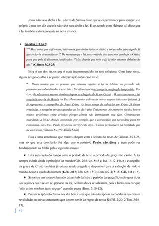 46
Jesus não veio abolir a lei, o livro de Salmos disse que a lei permanece para sempre, e o
próprio Jesus nos diz que ele não veio para abolir a lei. E de acordo com Hebreus ali disse que
a lei também estará presente na nova aliança.
 Gálatas 3:23-25;
“23
Mas, antes que a fé viesse, estávamos guardados debaixo da lei, e encerrados para aquela fé
que se havia de manifestar. 24
De maneira que a lei nos serviu de aio, para nos conduzir a Cristo,
para que pela fé fôssemos justificados. 25
Mas, depois que veio a fé, já não estamos debaixo de
aio.” (Gálatas 3:23-25)
Esse é um dos textos que é mais incompreendido no seio religioso. Com base nisso,
alguns religiosos dão a seguinte interpretação sobre esse texto:
“... Paulo mostra que as pessoas que estavam sujeitas à lei de Moisés no passado não
permanecem subordinadas a este ‘aio’. Ele afirma que a lei cumpriu sua função temporária. Por
isso, ela não tem o mesmo domínio depois da chegada da fé em Cristo... O aio representa a lei
revelada através de Moisés (os Dez Mandamentos e diversas outras regras dadas aos judeus). A
fé representa o evangelho de Jesus Cristo. As boas novas de salvação em Cristo já foram
reveladas, e ninguém precisa guardar as leis do Velho Testamento. No primeiro século, houve
muitos problemas entre cristãos porque alguns não entenderam este fato. Continuaram
guardando a lei de Moisés, insistindo, por exemplo, que a circuncisão era necessária para ter
comunhão com Deus. Paulo procurou corrigir este erro... Vamos permanecer na liberdade que
há em Cristo (Gálatas 5:1).” (Dennis Allan)
Esta é uma conclusão que muitos chegam com a leitura do texto de Gálatas 3:23-25,
mas só que esta conclusão foi algo que o apóstolo Paulo não disse e nem pode ser
fundamentado na bíblia pelas seguintes razões:
 Esta separação do tempo entre o período da lei e o período da graça não existe. A lei
sempre existia desde o princípio do mundo (Gên. 26:5; Jo. 8:44 c/ Isa. 14:12-14), e o evangelho
da graça de Cristo também já estava sendo pregada e disponível para a salvação de todo o
mundo desde a queda do homem (Gên. 3:15; Gên. 6:8; 15:3; Rom. 6:2-4; 5:18; Gál. 3:8 e 16).
 Se existe um tempo chamado de período da lei e o período da graça/fé, então quer dizer
que aqueles que viviam no período da lei, nenhum deles se salvaram, pois a bíblia nos diz que
“não existe nenhum justo sequer” que não peque (Rom. 3:10-12);
 Porque o apóstolo Paulo nos diz bem claros que não são apenas as condutas que foram
revalidadas no novo testamento que devem servir de regras da nossa fé (Fil. 2:20; 2 Tim. 3:16-
17);
 