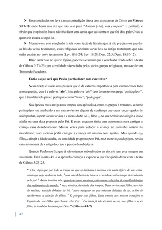 47
 Essa conclusão nos leva a uma contradição direta com as palavras de Cristo em Mateus
5:17-18, onde Jesus nos diz que não veio para “destruir [a lei], mas cumprir”. E portanto, é
óbvio que o apóstolo Paulo não iria dizer uma coisa que vai contra o que foi dito pelo Cristo a
quem ele estava a segui-lo.
 Mesmo com essa conclusão tirada nesse texto de Gálatas que já não precisamos guardar
as leis do velho testamento, esses religiosos aceitam várias leis do antigo testamento que não
estão escritas no novo testamento (Lev. 18:6-24; Lev. 19:28; Deut. 22:5; Deut. 18:10-12);
Obs.: com base no quarto tópico, podemos concluir que a conclusão tirada sobre o texto
de Gálatas 3:23-25 com a realidade vivenciada pelos vários grupos religiosos, trata-se de um
Tremendo Paradoxo.
Então o que será que Paulo queria dizer com esse texto?
Nesse texto é usado uma palavra que é de extrema importância para entendermos toda
a essa questão, que é a palavra “aio”. Essa palavra “aio” vem de um termo grego “paidagōgos”,
que é transliterada para o português como “tutor”, “pedagogo”.
Nas épocas mais antiga (nos tempos dos apóstolos), entre os gregos e romanos, o nome
paidagōgos era atribuído a um escravo/servo dignos de confiança que eram encarregados de
acompanhar, supervisionar a vida e a moralidade do (a) filho (a) do seu Senhor até atingir a idade
adulta ou uma data proposta pelo Pai. E esses escravos tinha uma autonomia para castigar a
criança caso desobedecesse. Muitas vezes para colocar a criança no caminho correto da
moralidade, esse escravo podia castigar a criança até mesmo com açoites. Mas quando o(a)
filho(a) atingir a idade adulta, ou uma idade proposta pelo Pai, esse escravo paidagōgos, perdia
essa autonomia de castiga-lo, caso a pessoa desobedecia.
Quando Paulo nos diz que já não estamos subordinados ao aio, ele tem esta imagem em
sua mente. Em Gálatas 4:1-7 o apóstolo começa a explicar o que Ele queria dizer com o texto
de Gálatas 3:23-25.
“1
Ora, digo que por todo o tempo em que o herdeiro é menino, em nada difere de um servo,
ainda que seja senhor de tudo; 2
mas está debaixo de tutores e curadores até o tempo determinado
pelo pai. 3
Assim também nós, quando éramos meninos, estávamos reduzidos à servidão debaixo
dos rudimentos do mundo; 4
mas, vindo a plenitude dos tempos, Deus enviou seu Filho, nascido
de mulher, nascido debaixo de lei, 5
para resgatar os que estavam debaixo de lei, a fim de
recebermos a adoção de filhos. 6
E, porque sois filhos, Deus enviou aos nossos corações o
Espírito de seu Filho, que clama: Aba, Pai. 7
Portanto já não és mais servo, mas filho; e se és
filho, és também herdeiro por Deus.” (Gálatas 4:1-7)
 