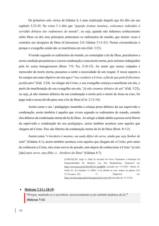 48
Os primeiros sete versos de Gálatas 4, é uma explicação daquilo que foi dito em seu
capítulo 3:23-24. No verso 3 é dito que “quando éramos meninos, estávamos reduzidos à
servidão debaixo dos rudimentos do mundo”, ou seja, quando não tínhamos conhecimento
sobre Deus ou dos seus princípios praticamos os rudimentos do mundo, que muitas vezes é
contrária aos desígnios de Deus (Colossenses 2:8; Gálatas 5:11-21). Nestas circunstâncias é
porque o evangelho ainda não se manifestou em nós (Gál. 3:23).
Vivendo segundo os rudimentos do mundo, ao contemplar a lei de Deus, percebemos a
nossa condição pecaminosa e a nossa condenação a uma morte eterna, pois seremos redarguidos
pela lei como transgressores (Rom. 7:9; Tia. 2:10-12). Ao sentir que somos culpados e
merecedor da morte eterna, passamos a sentir a necessidade de um resgate. E nesse aspecto a
lei cumpre um outro objetivo em nós que é “nos conduzir a Cristo, a fim de que pela fé fôssemos
justificados” (Gál. 3:24). Ao chegar até Cristo, o seu evangelho começa a manifestar em nós, e
partir da manifestação do seu evangelho em nós, “já não estamos debaixo de aio” (Gál. 3:25),
ou seja, já não estamos debaixo da sua condenação à morte pois a morte de Jesus na cruz, foi
pago toda a nossa dívida para com a lei de Deus (Col. 2:13-14).
Assim como o aio / paidagōgos mantinha a criança presa debaixo da sua supervisão e
condenação, assim também é aqueles que vivem segundo os rudimentos do mundo, estando
eles debaixo da condenação eterna da lei de Deus. Ao atingir a idade adulta a pessoa seria liberto
da supervisão e condenação do seu paidagōgos, assim também acontece com aqueles que
chegam até Cristo. Eles são libertos da condenação eterna da lei de Deus (Rom. 8:1-2).
Assim como “o herdeiro é menino, em nada difere do servo, ainda que seja Senhor de
tudo” (Gálatas 4:1), assim também acontece com aqueles que chegam até a Cristo, pois antes
de conhecem a Cristo, eles eram servos do pecado, mas depois de conheceram a Cristo “já não
[são] mais servo, mas filho; e... herdeiro de Deus” (Gálatas 4:7).
(CONCEIÇÃO, Jorge A. Onde Se Encontra No Novo Testamento A Remoção Da
Responsabilidade De Obedecer Aos Dez Mandamentos. Disponível em:
https://www.jacm.net.br/2016/02#.X-3ssdgRfIU acessado em: 31/12/20) / (Stuart, D.,
Fritoli, R., & Constante, S. (2005). A lei abolida na cruz: análise de gálatas 3:24,
25. Kerygma, 1(2), 71. Disponível em:
https://revistas.unasp.edu.br/kerygma/article/view/334) acessado em: 31/12/20)
 Hebreus 7:12 e 18-19;
“Porque, mudando-se o sacerdócio, necessariamente se faz também mudança da lei.”
(Hebreus 7:12)
 
