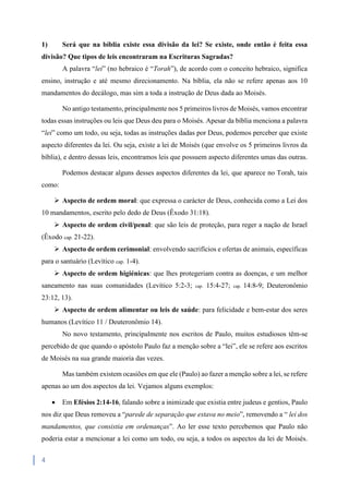 4
1) Será que na bíblia existe essa divisão da lei? Se existe, onde então é feita essa
divisão? Que tipos de leis encontraram na Escrituras Sagradas?
A palavra “lei” (no hebraico é “Torah”), de acordo com o conceito hebraico, significa
ensino, instrução e até mesmo direcionamento. Na bíblia, ela não se refere apenas aos 10
mandamentos do decálogo, mas sim a toda a instrução de Deus dada ao Moisés.
No antigo testamento, principalmente nos 5 primeiros livros de Moisés, vamos encontrar
todas essas instruções ou leis que Deus deu para o Moisés. Apesar da bíblia menciona a palavra
“lei” como um todo, ou seja, todas as instruções dadas por Deus, podemos perceber que existe
aspecto diferentes da lei. Ou seja, existe a lei de Moisés (que envolve os 5 primeiros livros da
bíblia), e dentro dessas leis, encontramos leis que possuem aspecto diferentes umas das outras.
Podemos destacar alguns desses aspectos diferentes da lei, que aparece no Torah, tais
como:
 Aspecto de ordem moral: que expressa o carácter de Deus, conhecida como a Lei dos
10 mandamentos, escrito pelo dedo de Deus (Êxodo 31:18).
 Aspecto de ordem civil/penal: que são leis de proteção, para reger a nação de Israel
(Êxodo cap. 21-22).
 Aspecto de ordem cerimonial: envolvendo sacrifícios e ofertas de animais, específicas
para o santuário (Levítico cap. 1-4).
 Aspecto de ordem higiénicas: que lhes protegeriam contra as doenças, e um melhor
saneamento nas suas comunidades (Levítico 5:2-3; cap. 15:4-27; cap. 14:8-9; Deuteronômio
23:12, 13).
 Aspecto de ordem alimentar ou leis de saúde: para felicidade e bem-estar dos seres
humanos (Levítico 11 / Deuteronômio 14).
No novo testamento, principalmente nos escritos de Paulo, muitos estudiosos têm-se
percebido de que quando o apóstolo Paulo faz a menção sobre a “lei”, ele se refere aos escritos
de Moisés na sua grande maioria das vezes.
Mas também existem ocasiões em que ele (Paulo) ao fazer a menção sobre a lei, se refere
apenas ao um dos aspectos da lei. Vejamos alguns exemplos:
 Em Efésios 2:14-16, falando sobre a inimizade que existia entre judeus e gentios, Paulo
nos diz que Deus removeu a “parede de separação que estava no meio”, removendo a “ lei dos
mandamentos, que consistia em ordenanças”. Ao ler esse texto percebemos que Paulo não
poderia estar a mencionar a lei como um todo, ou seja, a todos os aspectos da lei de Moisés.
 