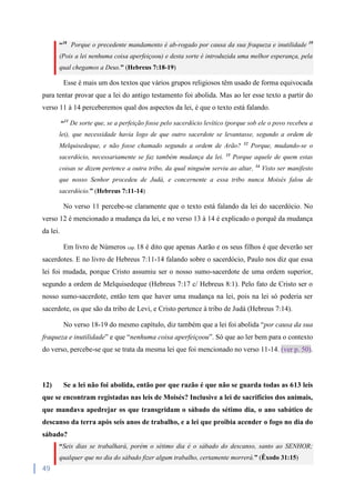 49
“18
Porque o precedente mandamento é ab-rogado por causa da sua fraqueza e inutilidade 19
(Pois a lei nenhuma coisa aperfeiçoou) e desta sorte é introduzida uma melhor esperança, pela
qual chegamos a Deus.” (Hebreus 7:18-19)
Esse é mais um dos textos que vários grupos religiosos têm usado de forma equivocada
para tentar provar que a lei do antigo testamento foi abolida. Mas ao ler esse texto a partir do
verso 11 à 14 perceberemos qual dos aspectos da lei, é que o texto está falando.
“11
De sorte que, se a perfeição fosse pelo sacerdócio levítico (porque sob ele o povo recebeu a
lei), que necessidade havia logo de que outro sacerdote se levantasse, segundo a ordem de
Melquisedeque, e não fosse chamado segundo a ordem de Arão? 12
Porque, mudando-se o
sacerdócio, necessariamente se faz também mudança da lei. 13
Porque aquele de quem estas
coisas se dizem pertence a outra tribo, da qual ninguém serviu ao altar, 14
Visto ser manifesto
que nosso Senhor procedeu de Judá, e concernente a essa tribo nunca Moisés falou de
sacerdócio.” (Hebreus 7:11-14)
No verso 11 percebe-se claramente que o texto está falando da lei do sacerdócio. No
verso 12 é mencionado a mudança da lei, e no verso 13 à 14 é explicado o porquê da mudança
da lei.
Em livro de Números cap. 18 é dito que apenas Aarão e os seus filhos é que deverão ser
sacerdotes. E no livro de Hebreus 7:11-14 falando sobre o sacerdócio, Paulo nos diz que essa
lei foi mudada, porque Cristo assumiu ser o nosso sumo-sacerdote de uma ordem superior,
segundo a ordem de Melquisedeque (Hebreus 7:17 c/ Hebreus 8:1). Pelo fato de Cristo ser o
nosso sumo-sacerdote, então tem que haver uma mudança na lei, pois na lei só poderia ser
sacerdote, os que são da tribo de Levi, e Cristo pertence à tribo de Judá (Hebreus 7:14).
No verso 18-19 do mesmo capítulo, diz também que a lei foi abolida “por causa da sua
fraqueza e inutilidade” e que “nenhuma coisa aperfeiçoou”. Só que ao ler bem para o contexto
do verso, percebe-se que se trata da mesma lei que foi mencionado no verso 11-14. (ver p. 50).
12) Se a lei não foi abolida, então por que razão é que não se guarda todas as 613 leis
que se encontram registadas nas leis de Moisés? Inclusive a lei de sacrifícios dos animais,
que mandava apedrejar os que transgridam o sábado do sétimo dia, o ano sabático de
descanso da terra após seis anos de trabalho, e a lei que proibia acender o fogo no dia do
sábado?
“Seis dias se trabalhará, porém o sétimo dia é o sábado do descanso, santo ao SENHOR;
qualquer que no dia do sábado fizer algum trabalho, certamente morrerá.” (Êxodo 31:15)
 