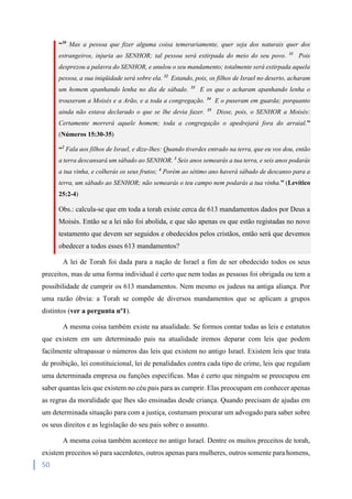 50
“30
Mas a pessoa que fizer alguma coisa temerariamente, quer seja dos naturais quer dos
estrangeiros, injuria ao SENHOR; tal pessoa será extirpada do meio do seu povo. 31
Pois
desprezou a palavra do SENHOR, e anulou o seu mandamento; totalmente será extirpada aquela
pessoa, a sua iniqüidade será sobre ela. 32
Estando, pois, os filhos de Israel no deserto, acharam
um homem apanhando lenha no dia de sábado. 33
E os que o acharam apanhando lenha o
trouxeram a Moisés e a Arão, e a toda a congregação. 34
E o puseram em guarda; porquanto
ainda não estava declarado o que se lhe devia fazer. 35
Disse, pois, o SENHOR a Moisés:
Certamente morrerá aquele homem; toda a congregação o apedrejará fora do arraial.”
(Números 15:30-35)
“2
Fala aos filhos de Israel, e dize-lhes: Quando tiverdes entrado na terra, que eu vos dou, então
a terra descansará um sábado ao SENHOR. 3
Seis anos semearás a tua terra, e seis anos podarás
a tua vinha, e colherás os seus frutos; 4
Porém ao sétimo ano haverá sábado de descanso para a
terra, um sábado ao SENHOR; não semearás o teu campo nem podarás a tua vinha.” (Levítico
25:2-4)
Obs.: calcula-se que em toda a torah existe cerca de 613 mandamentos dados por Deus a
Moisés. Então se a lei não foi abolida, e que são apenas os que estão registadas no novo
testamento que devem ser seguidos e obedecidos pelos cristãos, então será que devemos
obedecer a todos esses 613 mandamentos?
A lei de Torah foi dada para a nação de Israel a fim de ser obedecido todos os seus
preceitos, mas de uma forma individual é certo que nem todas as pessoas foi obrigada ou tem a
possibilidade de cumprir os 613 mandamentos. Nem mesmo os judeus na antiga aliança. Por
uma razão óbvia: a Torah se compõe de diversos mandamentos que se aplicam a grupos
distintos (ver a pergunta nº1).
A mesma coisa também existe na atualidade. Se formos contar todas as leis e estatutos
que existem em um determinado pais na atualidade iremos deparar com leis que podem
facilmente ultrapassar o números das leis que existem no antigo Israel. Existem leis que trata
de proibição, lei constituicional, lei de penalidades contra cada tipo de crime, leis que regulam
uma determinada empresa ou funções específicas. Mas é certo que ninguém se preocupou em
saber quantas leis que existem no céu pais para as cumprir. Elas preocupam em conhecer apenas
as regras da moralidade que lhes são ensinadas desde criança. Quando precisam de ajudas em
um determinada situação para com a justiça, costumam procurar um advogado para saber sobre
os seus direitos e as legislação do seu pais sobre o assunto.
A mesma coisa também acontece no antigo Israel. Dentre os muitos preceitos de torah,
existem preceitos só para sacerdotes, outros apenas para mulheres, outros somente para homens,
 