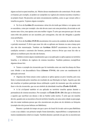 51
alguns exclusivos para israelitas, etc. Muitos desses mandamentos são contextuais. Os de cunho
civil/penal, por exemplo, só podem ser cumpridos na vigência do sistema teocrático israelita e
no próprio Israel. Há preceitos um tanto circunstanciais também, como os que versam sobre o
israelita na guerra. Vejamos alguns exemplos:
 No livro de Levítico 21 encontramos várias leis do torah que tinham a ver apenas com
os sacerdotes, como por exemplo: eles não devem casar com uma prostituta, divorciada ou até
mesmo uma viúva, mas apenas com uma mulher virgem. É certo que uma pessoa que é de uma
outra tribo não poderia ser um sacerdote, por conseguinte, elas não são obrigadas a guardar
essas proibições.
 No livro de Levítico 15:25-26 encontramos leis acerca da condição da mulher durante
o período menstrual. É óbvio que essas leis não se aplicam aos homens ou uma criança pois
eles não têm menstruação. Também em Levíticos 15:2-17 encontramos leis acerca das
condições normais e anormais dos homens, portanto, torna-se óbvias que essas leis não se
aplicam as mulheres pois elas não são homens.
Também existem alguns mandamentos que a sua aplicação se aplica apenas no território
Israelita, e só debaixo da vigência do sistema teocrático. Também podemos exemplificar
algumas dessas leis:
 Temos o exemplo da circuncisão que foi instituída como um sinal da aliança de Deus
com Abraão e sua descendência física (Gêneses 17:9-14), não como um mandamento de
aplicação universal.
 Algumas das festas anuais como a páscoa se aplica apenas ao povo israelita, pois essa
festa é comemorada pelos israelitas em resultado da sua libertação no Egito. Aqueles que não
são israelitas só podiam participar dessa celebração a partir do momento que eles aceitavam
fazer o rito da circuncisão, que era um símbolo da identidade israelitas (Êxodo 12:42-49).
 A lei civil/penal também só era aplicada no território israelita apenas durante a
permanência do sistema teocrático. Por exemplo: no Êxodo 22:18 e 20 é dito que os feiticeiros
e aqueles que sacrificar aos deuses e não ao Senhor serão mortos. É certo que um israelita
devoto, quando este se encontrava fora do território Israelita, em uma outra cidade ou pais pagã,
não iria matar nenhuma pessoa que eles encontravam em pleno ato de idolatria ou feitiçaria
(exemplo dos três jovens hebreus em Babilónia).
Durante o período de tempo em que o povo de Israel foi levado cativos para Babilônia
e com a sua cidade e seu primeiro templo foram destruídos, impossibilitou o cumprimento de
muitos mandamentos relativos à nação. Também durante o período em que eles se encontravam
 