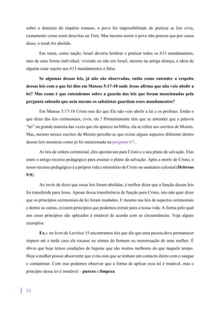 52
sobre o domínio do império romano, o povo foi impossibilitado de praticar as leis civis,
exatamente como eram descritas na Torá. Mas mesmo assim o povo não pensou que por causa
disso, o torah foi abolido.
Em suma, como nação, Israel deveria lembrar e praticar todos os 613 mandamentos,
mas de uma forma individual, vivendo ou não em Israel, mesmo na antiga aliança, a ideia de
alguém estar sujeito aos 613 mandamentos é falsa.
Se algumas dessas leis, já não são observadas, então como entender a respeito
dessas leis com o que foi dito em Mateus 5:17-18 onde Jesus afirma que não veio abolir a
lei? Mas como é que entendemos sobre a guarda das leis que foram mencionadas pela
pergunta sabendo que nem mesmo os sabatistas guardam esses mandamentos?
Em Mateus 5:17-18 Cristo nos diz que Ele não veio abolir a lei e os profetas. Então o
que dizer das leis cerimoniais, civis, etc.? Primeiramente têm que se entender que a palavra
“lei” na grande maioria das vezes que ela aparece na bíblia, ela se refere aos escritos de Moisés.
Mas, mesmo nesses escritos de Moisés percebe-se que existe alguns aspectos diferente dentro
dessas leis mosaicas como já foi mencionada na pergunta nº1.
As leis de ordem cerimonial, eles apontavam para Cristo e o seu plano de salvação. Elas
eram o antigo recurso pedagógico para ensinar o plano da salvação. Após a morte de Cristo, o
nosso recurso pedagógico é a própria vida e ministério de Cristo no santuário celestial (Hebreus
9:9).
Ao invés de dizer que essas leis foram abolidas, é melhor dizer que a função dessas leis
foi transferida para Jesus. Apesar dessa transferência de função para Cristo, isto não quer dizer
que os princípios cerimoniais da lei foram mudados. E mesmo nas leis de aspectos cerimoniais
e dentre as outras, existem princípios que podemos extrair para a nossa vida. A forma pelo qual
uns esses princípios são aplicados é mutável de acordo com as circunstâncias. Veja alguns
exemplos:
Ex.1: no livro de Levítico 15 encontramos leis que diz que uma pessoa deve permanecer
impuro até a tarde caso ele tocasse no sémen do homem ou menstruação de uma mulher. É
óbvio que hoje temos condições de higiene que são muitos melhores do que naquele tempo.
Hoje a mulher possui absorvente que evita com que se tenham um contacto direto com o sangue
e contaminar. Com isso podemos observar que a forma de aplicar essa lei é mutável, mas o
princípio dessa lei é imutável – pureza e limpeza.
 