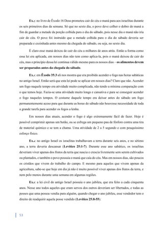 53
Ex.2: no livro de Êxodo 16 Deus prometeu cair do céu o maná para aos israelitas durante
os seis primeiros dias da semana. Só que no sexto dia, o povo deve colher o dobro do maná a
fim de guardar a metade da porção colhida para o dia do sábado, pois nesse dia o maná não iria
cair do céu. O povo foi instruído que a metade colhida para o dia do sábado deveria ser
preparada e cozinhada antes mesmo da chegada do sábado, ou seja, no sexto dia.
É claro esse maná deixou de cair do céu a milhares de anos atrás. Então a forma como
essa lei era aplicada, em nossos dias não tem como aplica-la, pois o maná deixou de cair do
céu, mas o princípio dessa lei continua válido mesmo para os nossos dias – os alimentos devem
ser preparados antes da chegada do sábado.
Ex.3: em Êxodo 35:3 ali nos mostra que era proibido acender o fogo nas horas sabáticas
no antigo Israel. Então será que esta lei pode se aplicar em nossos dias? Claro que não. Acender
um fogo naquele tempo era atividade muito complicada, não tendo a mínima comparação com
o que temos hoje. Fazia-se uma atividade muito longa e cansativa e para se conseguir acender
o fogo naqueles tempos. O costume daquele tempo era deixar antes do sábado um fogo
permanentemente aceso para que durante as horas do sábado não houvesse necessidade de toda
a grande tarefa para acender os fogos a lenha.
Em nossos dias atuais, acender o fogo é algo extremamente fácil de fazer. Hoje é
possível comprimir apenas um botão, ou se esfrega um pequeno pau de fósforo contra uma tira
de material químico e se tem a chama. Uma atividade de 2 a 5 segundo e com pouquíssimo
esforço físico.
Ex.4: no antigo Israel os israelitas trabalhavam a terra durante seis anos, e no sétimo
ano, a terra deveria descansar (Levítico 25:1-7). Durante esse ano sabático, os israelitas
deveriam viver apenas dos frutos da terra que nascia e crescia livremente sem serem cultivados
ou plantados, e também o povo possuía o maná que caía do céu. Mas em nossos dias, são poucos
os cristãos que vivem do trabalho do campo. E mesmo para aqueles que vivem apenas da
agricultura, sabe-se que hoje em dia já não é muito possível viver apenas dos frutos da terra, e
nem pelo menos durante uma semana em algumas regiões.
Ex.5: a lei civil do antigo Israel possuía o ano jubileu, que era feito a cada cinquenta
anos. Nesse ano todos aqueles que eram servos dos outros deveriam ser libertados, e todas as
posses que uma pessoa vendia para alguém, quando chegar o ano jubileu, esse vendedor tem o
direito de readquirir aquela posse vendido (Levítico 25:8-55).
 