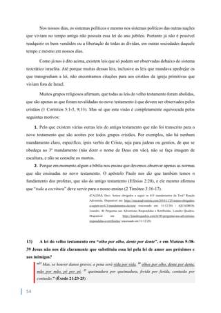 54
Nos nossos dias, os sistemas políticos e mesmo nos sistemas políticos das outras nações
que viviam no tempo antigo não possuía essa lei do ano jubileu. Portanto já não é possível
readquirir os bens vendidos ou a libertação de todas as dívidas, em outras sociedades daquele
tempo e mesmo em nossos dias.
Como já nos é dito acima, existem leis que só podem ser observadas debaixo do sistema
teocrático israelita. Até porque muitas dessas leis, inclusive as leis que mandava apedrejar os
que transgrediam a lei, não encontramos citações para aos cristãos da igreja primitivas que
viviam fora de Israel.
Muitos grupos religiosos afirmam, que todas as leis do velho testamento foram abolidas,
que são apenas as que foram revalidadas no novo testamento é que devem ser observados pelos
cristãos (1 Coríntios 5:1-5, 9;13). Mas só que esta visão é completamente equivocada pelos
seguintes motivos:
1. Pelo que existem várias outras leis do antigo testamento que não foi transcrito para o
novo testamento que são aceites por todos grupos cristãos. Por exemplos, não há nenhum
mandamento claro, específico, ipsis verbis de Cristo, seja para judeus ou gentios, de que se
obedeça ao 3º mandamento (não dizer o nome de Deus em vão), não se faça imagem de
escultura, e não se consulte os mortos.
2. Porque em momento algum a bíblia nos ensina que devemos observar apenas as normas
que são ensinadas no novo testamento. O apóstolo Paulo nos diz que também temos o
fundamento dos profetas, que são do antigo testamento (Efésios 2:20), e ele mesmo afirmou
que “toda a escritura” deve servir para o nosso ensino (2 Timóteo 3:16-17).
(CALDAS, Davi. Somos obrigados a seguir os 613 mandamentos da Torá? Reação
Adventista. Disponível em: https://reacaoadventista.com/2018/11/25/somos-obrigados-
a-seguir-os-613-mandamentos-da-tora/ reacessado em: 31/12/20) / (QUADROS,
Leandro. 40 Perguntas aos Adventistas Respondidas e Retribuídas. Leandro Quadros.
Disponivel em: https://leandroquadros.com.br/40-perguntas-aos-adventistas-
respondidas-e-retribuidas/ reacessado em 31/12/20)
13) A lei do velho testamento era “olho por olho, dente por dente”, e em Mateus 5:38-
39 Jesus não nos diz claramente que substituiu essa lei pela lei de amor aos próximos e
aos inimigos?
“23
Mas, se houver danos graves, a pena será vida por vida, 24
olhos por olho, dente por dente,
mão por mão, pé por pé, 25
queimadura por queimadura, ferida por ferida, contusão por
contusão.” (Êxodo 21:23-25)
 