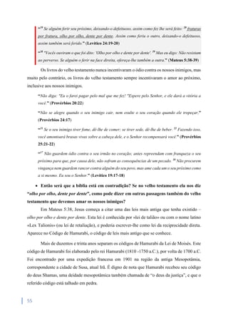 55
“19
Se alguém ferir seu próximo, deixando-o defeituoso, assim como fez lhe será feito: 20
fraturas
por fratura, olho por olho, dente por dente. Assim como feriu o outro, deixando-o defeituoso,
assim também será ferido.” (Levítico 24:19-20)
“38
"Vocês ouviram o que foi dito: 'Olho por olho e dente por dente'. 39
Mas eu digo: Não resistam
ao perverso. Se alguém o ferir na face direita, ofereça-lhe também a outra.” (Mateus 5:38-39)
Os livros do velho testamento nunca incentivaram o ódio contra os nossos inimigos, mas
muito pelo contrário, os livros do velho testamento sempre incentivaram o amor ao próximo,
inclusive aos nossos inimigos.
“Não diga: "Eu o farei pagar pelo mal que me fez! "Espere pelo Senhor, e ele dará a vitória a
você.” (Provérbios 20:22)
“Não se alegre quando o seu inimigo cair, nem exulte o seu coração quando ele tropeçar,”
(Provérbios 24:17)
“21
Se o seu inimigo tiver fome, dê-lhe de comer; se tiver sede, dê-lhe de beber. 22
Fazendo isso,
você amontoará brasas vivas sobre a cabeça dele, e o Senhor recompensará você.” (Provérbios
25:21-22)
“17
Não guardem ódio contra o seu irmão no coração; antes repreendam com franqueza o seu
próximo para que, por causa dele, não sofram as consequências de um pecado. 18
Não procurem
vingança nem guardem rancor contra alguém do seu povo, mas ame cada um o seu próximo como
a si mesmo. Eu sou o Senhor.” (Levítico 19:17-18)
 Então será que a bíblia está em contradição? Se no velho testamento ela nos diz
“olho por olho, dente por dente”, como pode dizer em outras passagens também do velho
testamento que devemos amar os nossos inimigos?
Em Mateus 5:38, Jesus começa a citar uma das leis mais antiga que tenha existido –
olho por olho e dente por dente. Esta lei é conhecida por «lei de talião» ou com o nome latino
«Lex Talionis» (ou lei de retaliação), e poderia escrever-lhe como lei da reciprocidade direta.
Aparece no Código de Hamurabi, o código de leis mais antigo que se conhece.
Mais de duzentos e trinta anos separam os códigos de Hamurabi da Lei de Moisés. Este
código de Hamurabi foi elaborado pelo rei Hamurabi (1810 -1750 a.C.), por volta de 1700 a.C.
Foi encontrado por uma expedição francesa em 1901 na região da antiga Mesopotâmia,
correspondente a cidade de Susa, atual Irã. É digno de nota que Hamurabi recebeu seu código
do deus Shamas, uma deidade mesopotâmica também chamada de “o deus da justiça”, e que o
referido código está talhado em pedra.
 