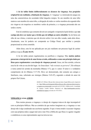 56
A lei de talião limita deliberadamente os alcances da vingança. Seu propósito
original foi em realidade, a limitação da vingança. A ‘vingança’ e a inimizade de sangue era
uma das características da sociedade tribal daqueles tempos. Se um membro de uma tribo
matava a um membro de outra tribo, a obrigação de todos os varões membros da segunda tribo
era vingar-se em toupeiras os membros varões da primeira, e a vingança procurada não era
senão a morte.
Esta lei estabelece que somente deverá ser castigado o responsável pela ferida e que seu
castigo não deve ser maior que a ferida que ele infligiu ao outro ofendido. Se ele furou um
olho de sua vítima, o máximo que ele deveria sofrer é ter um olho vazado, nada além disso.
Atualmente, essa lei poderia ser comparada ao Código Penal, que retribui a punição
proporcional ao crime cometido.
Além disso, esta lei era aplicada por um juiz mediante um processo legal de caráter
público (veja-se Êxodo 18:19).
A lei do talião jamais regulamentou ou justificou a vingança. Mas muitos judeus
passaram a interpretá-la de uma forma errada, utilizando-a como um princípio dado por
Deus para regulamentar o seu desejo de vingança pessoal. Jesus, em Seu sermão, colocou
essa lei de volta ao seu devido lugar. Ao Jesus dizer: “não resistais ao perverso”, Ele reforçou
o tema central do sermão da montanha (Mateus 5-7), que é o amor. O amor é o verdadeiro
cumprimento da lei (Mateus 5:17-19). Deve ser demonstrado, não somente aos amigos e
familiares, mas, sobretudo aos inimigos (Mateus 5:43-47), seguindo a atitude de amor do
próprio Pai Celeste.
(BARCLAY, William. Olho por olho e dente por dente. Equipe Bíblia.com.br. disponível
em: https://biblia.com.br/perguntas-biblicas/olho-por-olho-e-dente-por-dente-incentivo-
a-vinganca-ou-a-misericordia/ reacessado em 01/01/2021) / (Biblia.com.br. A inutilidade
da vingança. Leandro Quadros. Disponível em: https://leandroquadros.com.br/a-
inutilidade-da-vinganca/ acessado em: 01/01/2021)
VINGANÇA versus AMOR:
Para muitas pessoas a vingança e o desejo de vingança trata-se de algo incompatível
com os princípios bíblicos. Mas ao contrário de que muitos imaginam ser, a vingança e o seu
desejo não é algo condenado nas escrituras sagradas. O que o torna errado é executar vingança
com suas próprias mãos e pagar mal com o mal. Pois a bíblia diz que Deus é o agente vingador
e estabeleceu os seus representantes aqui na terra na isso.
 
