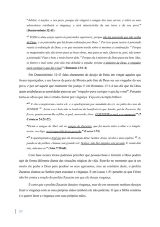 57
“Jubilai, ó nações, o seu povo, porque ele vingará o sangue dos seus servos, e sobre os seus
adversários retribuirá a vingança, e terá misericórdia da sua terra e do seu povo.”
(Deuteronômio 32:43)
“1
TODA a alma esteja sujeita às potestades superiores; porque não há potestade que não venha
de Deus; e as potestades que há foram ordenadas por Deus. 2
Por isso quem resiste à potestade
resiste à ordenação de Deus; e os que resistem trarão sobre si mesmos a condenação. 3
Porque
os magistrados não são terror para as boas obras, mas para as más. Queres tu, pois, não temer
a potestade? Faze o bem, e terás louvor dela. 4
Porque ela é ministro de Deus para teu bem. Mas,
se fizeres o mal, teme, pois não traz debalde a espada; porque é ministro de Deus, e vingador
para castigar o que faz o mal.” (Romanos 13:1-4)
Em Deuteronômio 32:43 falas claramente do desejo de Deus em vingar aqueles que
foram injustiçados, e um louvor da parte de Moisés pelo fato de Deus ser um vingador do seu
povo, e por ser aquele que realmente faz justiça. E em Romanos 13:1-4 nos diz que foi Deus
quem estabeleceu as autoridades para ser um “vingador para castigar o que faz o mal”. Portanto
torna-se obvio que não é errado clamar por vingança. Veja um exemplo bíblico:
“21
E eles conspiraram contra ele, e o apedrejaram por mandado do rei, no pátio da casa do
SENHOR. 22
Assim o rei Joás não se lembrou da beneficência que Joiada, pai de Zacarias, lhe
fizera; porém matou-lhe o filho, o qual, morrendo, disse: O SENHOR o verá, e o requererá.” (2
Crónicas 24:21-22)
“Desde o sangue de Abel, até ao sangue de Zacarias, que foi morto entre o altar e o templo;
assim, vos digo, será requerido desta geração.” (Lucas 1:51)
“59
E apedrejaram a Estêvão que em invocação dizia: Senhor Jesus, recebe o meu espírito. 60
E,
pondo-se de joelhos, clamou com grande voz: Senhor, não lhes imputes este pecado. E, tendo dito
isto, adormeceu.” (Atos 7:59-60)
Com base nesses textos podemos perceber que pessoas boas e temente a Deus podem
agir de forma diferente diante das situações trágicas de vida. Estevão no momento que ia ser
morto ele pediu a Deus para perdoar os seus agressores, mas ao contrário deste, o profeta
Zacarias clamou ao Senhor para executar a vingança. E em Lucas 1:51 percebe-se que Cristo
não foi contra a oração do profeta Zacarias em que ele deseja vingança.
É certo que o profeta Zacarias desejou vingança, mas ele em momento nenhum desejou
fazer a vingança com as suas próprias mãos (embora ele não poderia). O que a bíblia condena
é o querer fazer a vingança com suas próprias mãos.
 
