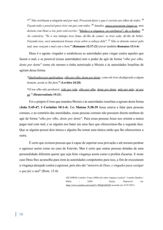 58
“17
Não retribuam a ninguém mal por mal. Procurem fazer o que é correto aos olhos de todos. 18
Façam todo o possível para viver em paz com todos. 19
Amados, nunca procurem vingar-se, mas
deixem com Deus a ira, pois está escrito: "Minha é a vingança; eu retribuirei", diz o Senhor. 20
Ao contrário: "Se o seu inimigo tiver fome, dê-lhe de comer; se tiver sede, dê-lhe de beber.
Fazendo isso, você amontoará brasas vivas sobre a cabeça dele". 21
Não se deixem vencer pelo
mal, mas vençam o mal com o bem.” (Romanos 12:17-21) (rever também Romanos 13:1-6)
Deus é o agente vingador e estabeleceu as autoridades para vingar contra aqueles que
fazem o mal, e se possível (essas autoridades) tem o poder de agir de forma “olho por olho,
dente por dente” como ele mesmo o tinha autorizado a Moisés e às autoridades Israelitas de
agiram dessa forma.
“Quebradura por quebradura, olho por olho, dente por dente; como ele tiver desfigurado a algum
homem, assim se lhe fará.” (Levítico 24:20)
“O teu olho não perdoará; vida por vida, olho por olho, dente por dente, mão por mão, pé por
pé.” (Deuteronômio 19:21)
Foi o próprio Cristo que mandou Moisés e às autoridades israelitas a agiram desta forma
(João 5:45-47; 1 Coríntios 10:1-4). Em Mateus 5:38-39 Jesus estava a falar para pessoas
comuns, e ao contrário das autoridades, essas pessoas comuns não possuem direito nenhum de
agir de forma “olho por olho, dente por dente”. Para essas pessoas Jesus nos orienta a nunca
pagar mal com mal, e se alguém nos bater em uma face que oferecermos-lhe a segunda face.
Que se alguém possui dois túnica e alguém lhe tomar uma túnica então que lhe oferecermos a
outra.
É certo que existem pessoas que é capaz de suportar essa provação e até mesmo perdoar
o agressor assim como no caso de Estevão. Mas é certo que outras pessoas dotadas de uma
personalidade diferente querer que seja feito vingança assim como o profeta Zacarias. E neste
caso Deus lhes aconselha para irem às autoridades competentes para isso, a fim de executaram
a vingança desejado contra o agressor, pois eles são “ministro de Deus, e vingador para castigar
o que faz o mal” (Rom. 13:4).
(QUADROS, Leandro. O que a Bíblia diz sobre vingança e justiça? - Leandro Quadros -
Bíblia - IASD – Justiça. Disponível em:
https://www.youtube.com/watch?v=PHqlGeEbSZ4 acessado em: 01/01/2021)
 