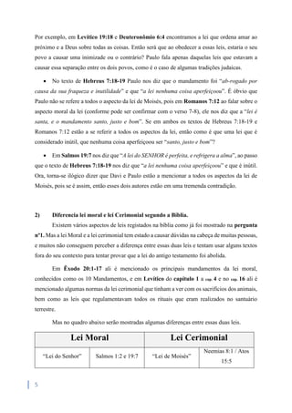 5
Por exemplo, em Levítico 19:18 e Deuteronômio 6:4 encontramos a lei que ordena amar ao
próximo e a Deus sobre todas as coisas. Então será que ao obedecer a essas leis, estaria o seu
povo a causar uma inimizade ou o contrário? Paulo fala apenas daquelas leis que estavam a
causar essa separação entre os dois povos, como é o caso de algumas tradições judaicas.
 No texto de Hebreus 7:18-19 Paulo nos diz que o mandamento foi “ab-rogado por
causa da sua fraqueza e inutilidade” e que “a lei nenhuma coisa aperfeiçoou”. É óbvio que
Paulo não se refere a todos o aspecto da lei de Moisés, pois em Romanos 7:12 ao falar sobre o
aspecto moral da lei (conforme pode ser confirmar com o verso 7-8), ele nos diz que a “lei é
santa, e o mandamento santo, justo e bom”. Se em ambos os textos de Hebreus 7:18-19 e
Romanos 7:12 estão a se referir a todos os aspectos da lei, então como é que uma lei que é
considerado inútil, que nenhuma coisa aperfeiçoou ser “santo, justo e bom”?
 Em Salmos 19:7 nos diz que “A lei do SENHOR é perfeita, e refrigera a alma”, ao passo
que o texto de Hebreus 7:18-19 nos diz que “a lei nenhuma coisa aperfeiçoou” e que é inútil.
Ora, torna-se ilógico dizer que Davi e Paulo estão a mencionar a todos os aspectos da lei de
Moisés, pois se é assim, então esses dois autores estão em uma tremenda contradição.
2) Diferencia lei moral e lei Cerimonial segundo a Bíblia.
Existem vários aspectos de leis registados na bíblia como já foi mostrado na pergunta
nº1. Mas a lei Moral e a lei cerimonial tem estado a causar dúvidas na cabeça de muitas pessoas,
e muitos não conseguem perceber a diferença entre essas duas leis e tentam usar alguns textos
fora do seu contexto para tentar provar que a lei do antigo testamento foi abolida.
Em Êxodo 20:1-17 ali é mencionado os principais mandamentos da lei moral,
conhecidos como os 10 Mandamentos, e em Levítico do capítulo 1 a cap. 4 e no cap. 16 ali é
mencionado algumas normas da lei cerimonial que tinham a ver com os sacrifícios dos animais,
bem como as leis que regulamentavam todos os rituais que eram realizados no santuário
terrestre.
Mas no quadro abaixo serão mostradas algumas diferenças entre essas duas leis.
Lei Moral Lei Cerimonial
“Lei do Senhor” Salmos 1:2 e 19:7 “Lei de Moisés”
Neemias 8:1 / Atos
15:5
 
