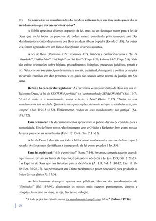 59
14) Se nem todos os mandamentos do torah se aplicam hoje em dia, então quais são os
mandamentos que devem ser observados?
A Bíblia apresenta diversos aspectos da lei, mas há um destaque maior para a lei de
Deus que inclui todos os preceitos de ordem moral, constituída principalmente por Dez
Mandamentos escritos diretamente por Deus em duas tábuas de pedra (Êxodo 31:18). As outras
leis, foram agrupadas em um livro e disciplinam diversos assuntos.
A lei de Deus (Romanos 7:22; Romanos 8:7), também é conhecida como a “lei da
Liberdade”, “lei Perfeita”, “lei Régia” ou “lei Real” (Tiago 1:25; Salmos 19:7; Tiago 2:8). Nela
não existe orientações sobre higiene, procedimentos litúrgicos, processos jurídicos, penais e
etc. Nela, encontra-se princípios de natureza morais, espiritual, abrangente e contêm princípios
universais reunidos em dez preceitos, e os quais são usados como norma de justiça em Seu
juízo.
Reflexo do caráter do Legislador: As Escrituras veem os atributos de Deus em sua lei.
Tal como Deus, “a lei do SENHOR é perfeita” e o “testemunho do SENHOR é fiel” (Sal. 19:7).
“A lei é santa; e o mandamento, santo, e justo, e bom” (Rom. 7:12). “Todos os teus
mandamentos são verdade. Quanto às tuas prescrições, há muito sei que as estabeleceste para
sempre” (Sal. 119:151-152). Efetivamente, “todos os teus mandamentos são justiça” (Sal.
119:172).
Uma lei moral: Os dez mandamentos apresentam o padrão divino de conduta para a
humanidade. Eles definem nosso relacionamento com o Criador e Redentor, bem como nossos
deveres para com os semelhantes (Ecle. 12:13-14; Tia. 2:11-12).
A lei de Deus é descrita em toda a bíblia como sendo aquela que nos define o que é
pecado. As Escrituras identificam a transgressão da lei como pecado (1 Jo. 3:4).
Uma lei espiritual: “A lei é espiritual” (Rom. 7:14). Portanto, somente aqueles que são
espirituais e revelam os frutos do Espírito, é que podem obedecer a lei (Jo. 15:4; Gál. 5:22-23).
É o Espírito de Deus que nos fortalece para a obediência (At. 1:8; Sal. 51:10-12; Eze. 11:19-
20; Eze. 36:26-27). Ao permanecer em Cristo, recebemos o poder necessário para produzir os
frutos de sua glória (Jo. 15:5).
As leis humanas abrangem apenas atos públicos. Mas os dez mandamentos são
“ilimitados” (Sal. 119:96), alcançando os nossos mais secretos pensamentos, desejos e
emoções, tais como o ciúme, inveja, lascívia e ambição.
“A toda perfeição vi limite, mas o teu mandamento é amplíssimo. Mem.” (Salmos 119:96)
 