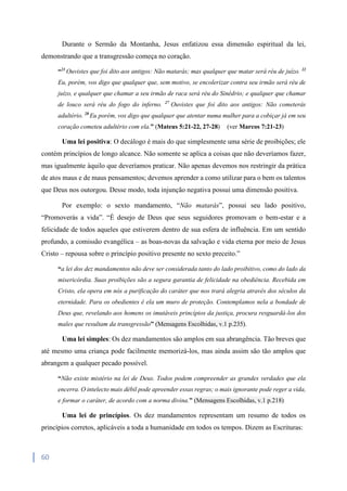 60
Durante o Sermão da Montanha, Jesus enfatizou essa dimensão espiritual da lei,
demonstrando que a transgressão começa no coração.
“21
Ouvistes que foi dito aos antigos: Não matarás; mas qualquer que matar será réu de juízo. 22
Eu, porém, vos digo que qualquer que, sem motivo, se encolerizar contra seu irmão será réu de
juízo, e qualquer que chamar a seu irmão de raca será réu do Sinédrio; e qualquer que chamar
de louco será réu do fogo do inferno. 27
Ouvistes que foi dito aos antigos: Não cometerás
adultério. 28
Eu porém, vos digo que qualquer que atentar numa mulher para a cobiçar já em seu
coração cometeu adultério com ela.” (Mateus 5:21-22, 27-28) (ver Marcos 7:21-23)
Uma lei positiva: O decálogo é mais do que simplesmente uma série de proibições; ele
contém princípios de longo alcance. Não somente se aplica a coisas que não deveríamos fazer,
mas igualmente àquilo que deveríamos praticar. Não apenas devemos nos restringir da prática
de atos maus e de maus pensamentos; devemos aprender a como utilizar para o bem os talentos
que Deus nos outorgou. Desse modo, toda injunção negativa possui uma dimensão positiva.
Por exemplo: o sexto mandamento, “Não matarás”, possui seu lado positivo,
“Promoverás a vida”. “É desejo de Deus que seus seguidores promovam o bem-estar e a
felicidade de todos aqueles que estiverem dentro de sua esfera de influência. Em um sentido
profundo, a comissão evangélica – as boas-novas da salvação e vida eterna por meio de Jesus
Cristo – repousa sobre o princípio positivo presente no sexto preceito.”
“a lei dos dez mandamentos não deve ser considerada tanto do lado proibitivo, como do lado da
misericórdia. Suas proibições são a segura garantia de felicidade na obediência. Recebida em
Cristo, ela opera em nós a purificação do caráter que nos trará alegria através dos séculos da
eternidade. Para os obedientes é ela um muro de proteção. Contemplamos nela a bondade de
Deus que, revelando aos homens os imutáveis princípios da justiça, procura resguardá-los dos
males que resultam da transgressão” (Mensagens Escolhidas, v.1 p.235).
Uma lei simples: Os dez mandamentos são amplos em sua abrangência. Tão breves que
até mesmo uma criança pode facilmente memorizá-los, mas ainda assim são tão amplos que
abrangem a qualquer pecado possível.
“Não existe mistério na lei de Deus. Todos podem compreender as grandes verdades que ela
encerra. O intelecto mais débil pode apreender essas regras; o mais ignorante pode reger a vida,
e formar o caráter, de acordo com a norma divina.” (Mensagens Escolhidas, v.1 p.218)
Uma lei de princípios. Os dez mandamentos representam um resumo de todos os
princípios corretos, aplicáveis a toda a humanidade em todos os tempos. Dizem as Escrituras:
 