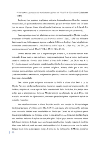 61
“Teme a Deus e guarda os seus mandamentos; porque isto é o dever de todo homem” (Eclesiastes
12:14)
Tendo em vista ajudar os israelitas na aplicação dos mandamentos, Deus lhes outorgou
leis adicionais, as quais detalhavam o relacionamento que eles deveriam manter com Ele e uns
com os outros. Algumas dessas leis adicionais focalizavam os assuntos civis de Israel (leis
civis), outras regulamentavam as cerimônias dos serviços do santuário (leis cerimoniais).
Deus comunicou essas leis adicionais ao povo, por um intermediário, Moisés, o qual as
escreveu no livro da lei e o colocou “ao lado da arca da aliança” (Deut. 31:26) – não no interior
da arca, conforme ele fizera com a suprema revelação de Deus, o decálogo. Essas leis adicionais
se tornaram conhecidas como “o Livro da Lei de Moisés” (Jos. 8:31; Nee. 8:1; 2 Cro. 25:4), ou
simplesmente como “Lei de Moisés” (2 Rei. 23:25; 2 Cro. 23:18).
Embora Moisés tenha sido o responsável por escrevê-lo, os israelitas tinham plena
convicção de que todas as suas instruções eram provenientes de Deus, e isso os motivaram a
chamá-lo também de: “livro da lei do Senhor” e “livro da lei de Deus” (Jos. 24:26; Nee. 8:18;
9:3). Assim, por este meio literário, a nação israelita obtinha direcionamento tanto nas questões
políticas-administrativas quanto nas questões religiosas. Nota-se ainda que o seu vasto
conteúdo guiava, direta ou indiretamente, os israelitas aos princípios exigidos pela lei de Deus
(Dez Mandamentos). Deste modo, eles poderiam aprender, vivenciar e ensinar os propósitos de
Deus para a humanidade.
Obs.: vários grupos religiosos acusam-nos de dividir a lei em lei de Deus e Lei de
Moisés. Para eles não faz nenhum sentido chamar os aspectos morais da lei como sendo a lei
de Deus, enquanto os outros aspectos da lei são chamados da lei de Moisés, isto porque todas
as leis que se encontram nos livros de Moisés também são chamadas da lei de Deus. Está
acusação na verdade faz algum sentido, mas esses grupos religiosos esqueçam de aplicar os
seguintes requisitos:
1. Nós não afirmamos que as leis de Torah foi abolido, mas sim que ela foi ampliada por
Cristo (ver pergunta nº7, tópico sobre Mat. 5:17:18). Até mesmo a lei cerimonial foi atribuída
o seu verdadeiro sentido, ao ser transferido a sua função para Cristo. As leis higiênicas apenas
houve uma mudança na sua forma de aplicar os seus princípios. As leis penais também houve
uma mudança na forma de aplicar os seus princípios. Hoje a igreja pune ou remove os nomes
da lista dos membros da Igreja, todos aqueles cuja pecado exigia punição ou pena de morte na
lei de torah. As leis de saúde apesar de não é considerado leis de aspecto morais, mas são aceites
de igual modo como as de aspectos morais. E como ela faz parte das leis de Moisés, e uma vez
 