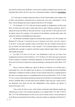 62
que essas leis estão nas leis de Moisés, e assim como os judeus acreditamos que essas leis vêm
do próprio Deus (João 5:46-47). E por isso os Adventistas também o chamam de Lei de Deus.
2. É certo que os israelitas chamavam todas as leis da Torah também como sendo as leis
de Deus, mas percebe-se claramente que na maioria das vezes que é mencionado “a lei de
Deus”, há um destaque maior para o aspecto moral da Lei. Por exemplo:
 Em Eclesiastes 12:13-14 é dito que devemos guardar os mandamentos de Deus, pois
Deus vai trazer juízo para todas as obras (quer boas ou más). Podemos questionar: qual é o
aspecto da lei que nos define as obras que são boas, e as que são más? É obvio que são as leis
de aspecto morais. Por exemplo, as leis penais/civil não definem o pecado (obras más), elas
apenas nos indicam as penalidades para quem pecar;
 Em Romanos encontrados sempre um contraste entre o pecado e a lei. Por exemplo: em
Romanos 8:7 é dito que “a inclinação da carne é inimizade contra Deus, pois não é sujeita à
lei de Deus”, ou seja, que o pecado é contra a lei de Deus. Ora, são os aspectos morais da lei é
que nos define com maior precisão, o que é pecado. A lei civil/penal apenas nos indique a
penalidade para o pecado, os aspectos cerimoniais apenas indicam alguns rituais a fazer para
obter perdão do pecado;
 Em João 15:12 Jesus nos diz que o seu mandamento é amar uns aos outros. Esse
mandamento já existia na lei de Torah (Lev. 19:17-18; Deut. 6:5). Ora é claro que esse preceito
exclui os aspectos civis/penais, cerimoniais, higiênicas, etc. Mas não exclui os aspectos morais
da lei, pois a lei do amor é apenas um resumo do decálogo, ou dos preceitos morais (Rom. 13:8-
10).
Deve-se observar também que, apesar de Moisés ter transcrito a lei de Deus para o
mencionado livro, isso não significa que ela passou a ser considerada de mesma finalidade,
importância e validade em relação as demais. Ele tão-somente transcreveu o conteúdo desta lei
que, após a sua entrega, passou a ser guardada dentro da arca da aliança (Êxo. 25:16, 21; Heb.
9:1-4); e o acesso às duas tábuas de pedra que formavam a lei de Deus era extremamente restrito
devido a santidade delas e do local onde estavam alojadas. Então, para que a nação tivesse a
sua disposição uma leitura fiel dos Dez Mandamentos, Deus ordenara que Moisés os
transcrevesse para o livro.
Com a morte de Jesus na cruz, várias normas cerimoniais (especialmente aquelas que
simbolizavam a Cristo e Seu sacrifício) perderam a sua validade (Dan. 9:27; Mat. 27:50-51;
Mar. 15:37-38). Diferentemente, isso não ocorre com as normas morais e éticas presentes na
lei de Moisés que procedem da lei de Deus, como por exemplo, as registadas em Êxodo 23:1-
 