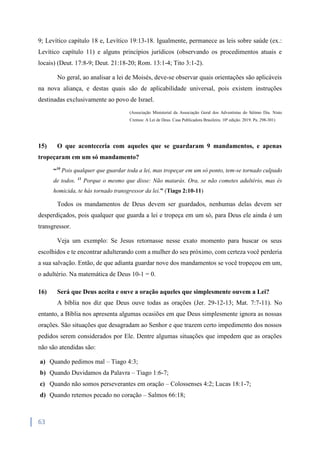 63
9; Levítico capítulo 18 e, Levítico 19:13-18. Igualmente, permanece as leis sobre saúde (ex.:
Levítico capítulo 11) e alguns princípios jurídicos (observando os procedimentos atuais e
locais) (Deut. 17:8-9; Deut. 21:18-20; Rom. 13:1-4; Tito 3:1-2).
No geral, ao analisar a lei de Moisés, deve-se observar quais orientações são aplicáveis
na nova aliança, e destas quais são de aplicabilidade universal, pois existem instruções
destinadas exclusivamente ao povo de Israel.
(Associação Ministerial da Associação Geral dos Adventistas do Sétimo Dia. Nisto
Cremos: A Lei de Deus. Casa Publicadora Brasileira. 10ª edição. 2019. Pa. 298-301)
15) O que aconteceria com aqueles que se guardaram 9 mandamentos, e apenas
tropeçaram em um só mandamento?
“10
Pois qualquer que guardar toda a lei, mas tropeçar em um só ponto, tem-se tornado culpado
de todos. 11
Porque o mesmo que disse: Não matarás. Ora, se não cometes adultério, mas és
homicida, te hás tornado transgressor da lei.” (Tiago 2:10-11)
Todos os mandamentos de Deus devem ser guardados, nenhumas delas devem ser
desperdiçados, pois qualquer que guarda a lei e tropeça em um só, para Deus ele ainda é um
transgressor.
Veja um exemplo: Se Jesus retornasse nesse exato momento para buscar os seus
escolhidos e te encontrar adulterando com a mulher do seu próximo, com certeza você perderia
a sua salvação. Então, de que adianta guardar nove dos mandamentos se você tropeçou em um,
o adultério. Na matemática de Deus 10-1 = 0.
16) Será que Deus aceita e ouve a oração aqueles que simplesmente ouvem a Lei?
A bíblia nos diz que Deus ouve todas as orações (Jer. 29-12-13; Mat. 7:7-11). No
entanto, a Bíblia nos apresenta algumas ocasiões em que Deus simplesmente ignora as nossas
orações. São situações que desagradam ao Senhor e que trazem certo impedimento dos nossos
pedidos serem considerados por Ele. Dentre algumas situações que impedem que as orações
não são atendidas são:
a) Quando pedimos mal – Tiago 4:3;
b) Quando Duvidamos da Palavra – Tiago 1:6-7;
c) Quando não somos perseverantes em oração – Colossenses 4:2; Lucas 18:1-7;
d) Quando retemos pecado no coração – Salmos 66:18;
 
