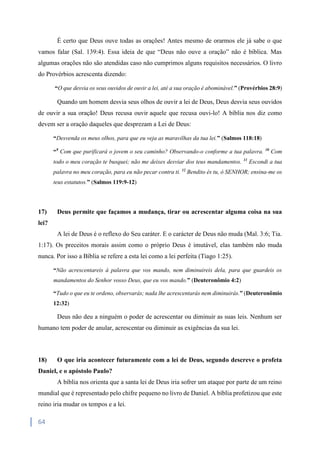 64
É certo que Deus ouve todas as orações! Antes mesmo de orarmos ele já sabe o que
vamos falar (Sal. 139:4). Essa ideia de que “Deus não ouve a oração” não é bíblica. Mas
algumas orações não são atendidas caso não cumprimos alguns requisitos necessários. O livro
do Provérbios acrescenta dizendo:
“O que desvia os seus ouvidos de ouvir a lei, até a sua oração é abominável.” (Provérbios 28:9)
Quando um homem desvia seus olhos de ouvir a lei de Deus, Deus desvia seus ouvidos
de ouvir a sua oração! Deus recusa ouvir aquele que recusa ouvi-lo! A bíblia nos diz como
devem ser a oração daqueles que desprezam a Lei de Deus:
“Desvenda os meus olhos, para que eu veja as maravilhas da tua lei.” (Salmos 118:18)
“9
Com que purificará o jovem o seu caminho? Observando-o conforme a tua palavra. 10
Com
todo o meu coração te busquei; não me deixes desviar dos teus mandamentos. 11
Escondi a tua
palavra no meu coração, para eu não pecar contra ti. 12
Bendito és tu, ó SENHOR; ensina-me os
teus estatutos.” (Salmos 119:9-12)
17) Deus permite que façamos a mudança, tirar ou acrescentar alguma coisa na sua
lei?
A lei de Deus é o reflexo do Seu caráter. E o carácter de Deus não muda (Mal. 3:6; Tia.
1:17). Os preceitos morais assim como o próprio Deus é imutável, elas também não muda
nunca. Por isso a Bíblia se refere a esta lei como a lei perfeita (Tiago 1:25).
“Não acrescentareis à palavra que vos mando, nem diminuireis dela, para que guardeis os
mandamentos do Senhor vosso Deus, que eu vos mando.” (Deuteronômio 4:2)
“Tudo o que eu te ordeno, observarás; nada lhe acrescentarás nem diminuirás.” (Deuteronômio
12:32)
Deus não deu a ninguém o poder de acrescentar ou diminuir as suas leis. Nenhum ser
humano tem poder de anular, acrescentar ou diminuir as exigências da sua lei.
18) O que iria acontecer futuramente com a lei de Deus, segundo descreve o profeta
Daniel, e o apóstolo Paulo?
A bíblia nos orienta que a santa lei de Deus iria sofrer um ataque por parte de um reino
mundial que é representado pelo chifre pequeno no livro de Daniel. A bíblia profetizou que este
reino iria mudar os tempos e a lei.
 