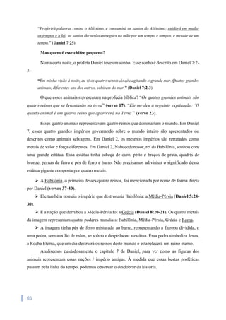 65
“Proferirá palavras contra o Altíssimo, e consumirá os santos do Altíssimo; cuidará em mudar
os tempos e a lei; os santos lhe serão entregues na mão por um tempo, e tempos, e metade de um
tempo.” (Daniel 7:25)
Mas quem é esse chifre pequeno?
Numa certa noite, o profeta Daniel teve um sonho. Esse sonho é descrito em Daniel 7:2-
3:
“Em minha visão à noite, eu vi os quatro ventos do céu agitando o grande mar. Quatro grandes
animais, diferentes uns dos outros, subiram do mar.” (Daniel 7:2-3)
O que esses animais representam na profecia bíblica? “Os quatro grandes animais são
quatro reinos que se levantarão na terra” (verso 17). “Ele me deu a seguinte explicação: ‘O
quarto animal é um quarto reino que aparecerá na Terra’” (verso 23).
Esses quatro animais representavam quatro reinos que dominariam o mundo. Em Daniel
7, esses quatro grandes impérios governando sobre o mundo inteiro são apresentados ou
descritos como animais selvagens. Em Daniel 2, os mesmos impérios são retratados como
metais de valor e força diferentes. Em Daniel 2, Nabucodonosor, rei da Babilônia, sonhou com
uma grande estátua. Essa estátua tinha cabeça de ouro, peito e braços de prata, quadris de
bronze, pernas de ferro e pés de ferro e barro. Não precisamos adivinhar o significado dessa
estátua gigante composta por quatro metais.
 A Babilônia, o primeiro desses quatro reinos, foi mencionada por nome de forma direta
por Daniel (versos 37-40).
 Ele também nomeia o império que destronaria Babilônia: a Média-Pérsia (Daniel 5:28-
30).
 E a nação que derrubou a Média-Pérsia foi a Grécia (Daniel 8:20-21). Os quatro metais
da imagem representam quatro poderes mundiais: Babilônia, Média-Pérsia, Grécia e Roma.
 A imagem tinha pés de ferro misturado ao barro, representando a Europa dividida, e
uma pedra, sem auxílio de mãos, se soltou e despedaçou a estátua. Essa pedra simboliza Jesus,
a Rocha Eterna, que um dia destruirá os reinos deste mundo e estabelecerá um reino eterno.
Analisemos cuidadosamente o capítulo 7 de Daniel, para ver como as figuras dos
animais representam essas nações / império antigas. À medida que essas bestas proféticas
passam pela linha do tempo, podemos observar o desdobrar da história.
 