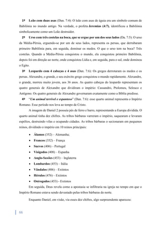 66
1º Leão com duas asas (Dan. 7:4): O leão com asas de águia era um símbolo comum de
Babilónia no mundo antigo. Na verdade, o profeta Jeremias (4:7), identificou a Babilónia
simbolicamente como um Leão destruidor.
2º Urso com três costelas na boca, que se ergue por um dos seus lados (Da. 7:5): O urso
da Média-Pérsia, erguendo-se por um de seus lados, representa os persas, que derrubaram
primeiro Babilônia para, em seguida, dominar os medos. O que o urso tem na boca? Três
costelas. Quando a Média-Pérsia conquistou o mundo, ela conquistou primeiro Babilônia,
depois foi em direção ao norte, onde conquistou Lídia e, em seguida, para o sul, onde dominou
o Egito.
3º Leopardo com 4 cabeças e 4 asas (Dan. 7:6): Os gregos derrotaram os medos e os
persas. Alexandre, o grande, e seu exército grego conquistou o mundo rapidamente. Alexandre,
o grande, morreu muito jovem, aos 36 anos. As quatro cabeças do leopardo representam os
quatro generais de Alexandre que dividiram o império: Cassandro, Ptolomeu, Seleuco e
Antígono. Os quatro generais de Alexandre governaram exatamente como a Bíblia predisse.
4º “Um animal terrível e espantoso” (Dan. 7:6): esse quarto animal representa o Império
Romano. Esse período nos leva ao tempo de Cristo.
A imagem de Daniel 2 possuía pés de ferro e barro, representando a Europa dividida. O
quarto animal tinha dez chifres. As tribos bárbaras varreram o império, saquearam e levaram
espólios, destruindo vilas e ocupando cidades. As tribos bárbaras o secionaram em pequenos
reinos, dividindo o império em 10 reinos principais:
 Álamos (352) – Alemanha;
 Francos (352) – França
 Suevos (406) – Portugal
 Visigodos (408) – Espanha
 Anglo-Saxões (453) – Inglaterra
 Lombardos (453) – Itália
 Vândalos (406) – Extintos
 Hérulos (476) – Extintos
 Ostrogodos (453) - Extintos
Em seguida, Deus revela como a apostasia se infiltraria na igreja no tempo em que o
Império Romano estava sendo devastado pelas tribos bárbaras do norte.
Enquanto Daniel, em visão, via esses dez chifres, algo surpreendente apareceu:
 