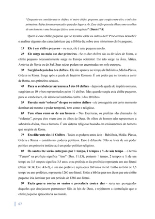 67
“Enquanto eu considerava os chifres, vi outro chifre, pequeno, que surgiu entre eles; e três dos
primeiros chifres foram arrancados para dar lugar a ele. Esse chifre possuía olhos como os olhos
de um homem e uma boca que falava com arrogância” (Daniel 7:8)
Quem é esse chifre pequeno que se levanta sobre os outros dez? Procuremos descobrir
e analisar algumas das características que a Bíblia diz sobre esse misterioso chifre pequeno.
1º Ele é um chifre pequeno – ou seja, ele é uma pequena nação.
2º Ele surge no meio dos dez primeiros - Se os dez chifres são as divisões de Roma, o
chifre pequeno necessariamente surge na Europa ocidental. Ele não surge na Ásia, África,
América do Norte ou do Sul. Suas raízes podem ser encontradas em solo europeu;
3º Surgiria depois dos dez chifres - Ele não aparece no tempo da Babilônia, Média-Pérsia,
Grécia ou Roma. Surge após a queda do Império Romano. É um poder que se levanta a partir
de Roma, nos primeiros séculos.
4º Para se estabelecer arrancou a 3 dos 10 chifres – depois da queda do império romano,
surgiriam as 10 tribos representados pelos 10 chifres. Mas quando surgiu esse chifre pequeno,
para se estabelecer, ele arrancou/combateu contra 3 das 10 tribos.
5º Parecia mais “robusto” do que os outros chifres - ele conseguiria em certo momento
dominar até mesmo o poder temporal, bem como o religioso.
6º Tem olhos como os de um homem - Nas Escrituras, os profetas são chamados de
“videntes”, porque eles veem com os olhos de Deus. Os olhos de homem não representam a
sabedoria divina, mas a humana. É um sistema religioso baseado em ensinamentos de homens
que surgiria de Roma.
7º Era diferente dos 10 Chifres - Todos os poderes antes dele – Babilônia, Média- Pérsia,
Grécia e Roma – constituíam poderes políticos. Esse é diferente. Não se trata de um poder
político em primeira instância; é um poder político-religioso.
8º Os santos lhe serão entregues por 1 tempo, 2 tempos e ½ de um tempo – o termo
“Tempo” na profecia significa “Ano” (Dan. 11:13), portanto 1 tempo, 2 tempos e ½ de um
tempo ou 3,5 tempos significa 3,5 anos. e na profecia o dia profético representa um ano literal
(Núm. 14:34; Eze. 4:6-7), e um ano profético representa 360 anos literal. Então ao falar de 3,5
tempo ou ano profético, representa 1260 ano literal. Então a bíblia quer nos dizer que este chifre
pequeno iria dominar por um período de 1260 ano literal.
9º Fazia guerra contra os santos e prevalecia contra eles - seria um perseguidor
daqueles que desejassem permanecer fiéis às leis de Deus, e rejeitarem a contrafação que o
chifre pequeno apresentaria ao mundo.
 