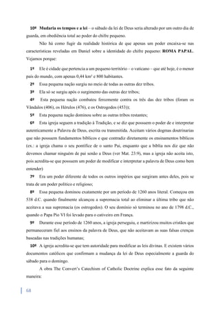 68
10º Mudaria os tempos e a lei – o sábado da lei de Deus seria alterado por um outro dia de
guarda, em obediência total ao poder do chifre pequeno.
Não há como fugir da realidade histórica de que apenas um poder encaixa-se nas
características reveladas em Daniel sobre a identidade do chifre pequeno: ROMA PAPAL.
Vejamos porque:
1º Ele é cidade que pertencia a um pequeno território – o vaticano – que até hoje, é o menor
país do mundo, com apenas 0,44 km² e 800 habitantes.
2º Essa pequena nação surgiu no meio de todas as outras dez tribos.
3º Ela só se surgiu após o surgimento das outras dez tribos;
4º Esta pequena nação combateu ferozmente contra os três das dez tribos (foram os
Vândalos (406), os Hérulos (476), e os Ostrogodos (453));
5º Esta pequena nação dominou sobre as outras tribos restantes;
6º Esta igreja seguem a tradição à Tradição, e se diz que possuem o poder de e interpretar
autenticamente a Palavra de Deus, escrita ou transmitida. Aceitam vários dogmas doutrinarias
que não possuem fundamentos bíblicos e que contradiz diretamente os ensinamentos bíblicos
(ex.: a igreja chama o seu pontífice de o santo Pai, enquanto que a bíblia nos diz que não
devemos chamar ninguém de pai senão a Deus (ver Mat. 23:9), mas a igreja não aceita isto,
pois acredita-se que possuem um poder de modificar e interpretar a palavra de Deus como bem
entender)
7º Era um poder diferente de todos os outros impérios que surgiram antes deles, pois se
trata de um poder político e religioso;
8º Essa pequena dominou exatamente por um período de 1260 anos literal. Começou em
538 d.C. quando finalmente alcançou a supremacia total ao eliminar a última tribo que não
aceitava a sua supremacia (os ostrogodos). O seu domínio só terminou no ano de 1798 d.C.,
quando o Papa Pio VI foi levado para o cativeiro em França.
9º Durante esse período de 1260 anos, a igreja perseguiu, e martirizou muitos cristãos que
permaneceram fiel aos ensinos da palavra de Deus, que não aceitavam as suas falsas crenças
baseadas nas tradições humanas;
10º A igreja acredita-se que tem autoridade para modificar as leis divinas. E existem vários
documentos católicos que confirmam a mudança da lei de Deus especialmente a guarda do
sábado para o domingo.
A obra The Convert’s Catechism of Catholic Doctrine explica esse fato da seguinte
maneira:
 