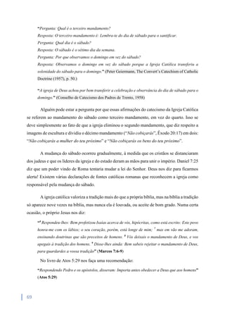 69
“Pergunta: Qual é o terceiro mandamento?
Resposta: O terceiro mandamento é: Lembra-te do dia de sábado para o santificar.
Pergunta: Qual dia é o sábado?
Resposta: O sábado é o sétimo dia da semana.
Pergunta: Por que observamos o domingo em vez do sábado?
Resposta: Observamos o domingo em vez do sábado porque a Igreja Católica transferiu a
solenidade do sábado para o domingo.” (Peter Geiermann, The Convert’s Catechism of Catholic
Doctrine (1957), p. 50.)
“A igreja de Deus achou por bem transferir a celebração e observância do dia de sábado para o
domingo.” (Conselho de Catecismo dos Padres de Trento, 1958)
Alguém pode estar a pergunta por que essas afirmações do catecismo da Igreja Católica
se referem ao mandamento do sábado como terceiro mandamento, em vez do quarto. Isso se
deve simplesmente ao fato de que a igreja eliminou o segundo mandamento, que diz respeito a
imagens de escultura e dividiu o décimo mandamento (“Não cobiçarás”, Êxodo 20:17) em dois:
“Não cobiçarás a mulher do teu próximo” e “Não cobiçarás os bens do teu próximo”.
A mudança do sábado ocorreu gradualmente, à medida que os cristãos se distanciaram
dos judeus e que os líderes da igreja e do estado deram as mãos para unir o império. Daniel 7:25
diz que um poder vindo de Roma tentaria mudar a lei do Senhor. Deus nos diz para ficarmos
alerta! Existem várias declarações de fontes católicas romanas que reconhecem a igreja como
responsável pela mudança do sábado.
A igreja católica valoriza a tradição mais do que a própria bíblia, mas na bíblia a tradição
só aparece nove vezes na bíblia, mas nunca ela é louvada, ou aceite de bom grado. Numa certa
ocasião, o próprio Jesus nos diz:
“6
Respondeu-lhes: Bem profetizou Isaías acerca de vós, hipócritas, como está escrito: Este povo
honra-me com os lábios; o seu coração, porém, está longe de mim; 7
mas em vão me adoram,
ensinando doutrinas que são preceitos de homens. 8
Vós deixais o mandamento de Deus, e vos
apegais à tradição dos homens. 9
Disse-lhes ainda: Bem sabeis rejeitar o mandamento de Deus,
para guardardes a vossa tradição” (Marcos 7:6-9)
No livro de Atos 5:29 nos faça uma recomendação:
“Respondendo Pedro e os apóstolos, disseram: Importa antes obedecer a Deus que aos homens”
(Atos 5:29)
 