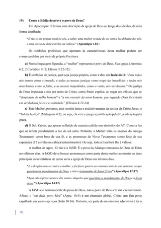 70
19) Como a Bíblia descreve o povo de Deus?
Em Apocalipse 12 temos uma descrição da igreja de Deus ao longo dos séculos, de uma
forma detalhada:
“E viu-se um grande sinal no céu, a saber, uma mulher vestida do sol com a lua debaixo dos pés,
e uma coroa de doze estrelas na cabeça.” (Apocalipse 12:1)
Os símbolos proféticos que apontam às características desta mulher podem ser
compreendidos por meio da própria Escritura:
a) Numa linguagem figurada, a “mulher” representa o povo de Deus, Sua igreja. (Jeremias
6:2; 2 Coríntios 11:2; Efésios 5:22-35);
b) É símbolos de justiça, quer seja justiça própria, como é dito em Isaías 64:6: “Pois todos
nós somos como o imundo, e todas as nossas justiças como trapo da imundícia; e todos nós
murchamos como a folha, e as nossas iniquidades, como o vento, nos arrebatam.” Ou justiça
de Deus imputada a nós por meio de Cristo, como Paulo explica, ao rogar aos efésios que se
“despissem do velho homem” e “a vos revestir do novo homem, que segundo Deus foi criado
em verdadeira justiça e santidade.” (Efésios 4:22-24)
c) Esta Mulher, portanto, está vestida única e exclusivamente da justiça de Cristo Jesus, o
“Sol da Justiça” (Malaquias 4:2), ou seja, ela vive e prega a justificação pela fé, a salvação pela
graça.
d) O Sol, Cristo, era apenas refletido de maneira pálida nos símbolos do AT. Como a lua
que só reflete palidamente a luz do sol astro. Portanto, a Mulher teria os ensinos do Antigo
Testamento como base de sua fé, e as promessas do Novo Testamento como foco de sua
esperança (12 estrelas na cabeça/entendimento). Ou seja, toda a Escritura lhe é valiosa.
A mulher de Apoc. 12 não é a IASD. É o povo da Aliança restaurada de Deus do Éden
aos últimos dias. A IASD deve buscar permanecer como parte desta mulher ao manter as duas
principais características de como seria a igreja de Deus nos últimos dias.
“E o dragão irou-se contra a mulher, e foi fazer guerra ao remanescente da sua semente, os que
guardam os mandamentos de Deus, e têm o testemunho de Jesus Cristo” (Apocalipse 12:17)
“Aqui está a perseverança dos santos, daqueles que guardam os mandamentos de Deus e a fé em
Jesus.” (Apocalipse 14:12)
A IASD é o remanescente do povo de Deus, não o povo de Deus em sua exclusividade.
Afinal, o “sai dela, povo Meu” (Apoc. 18:4) é um chamado global. Cristo tem Seu povo
espalhado em vários apriscos (João 10:16). Portanto, ser parte do movimento adventista é ter o
 