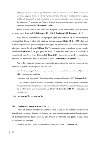 72
“14
(porque, quando os gentios, que não têm lei, fazem por natureza as coisas da lei, eles, embora
não tendo lei, para si mesmos são lei. 15
pois mostram a obra da lei escrita em seus corações,
testificando juntamente a sua consciência e os seus pensamentos, quer acusando-os, quer
defendendo-os), 16
no dia em que Deus há de julgar os segredos dos homens, por Cristo Jesus,
segundo o meu evangelho.” (Romanos 2:14-16)
Afinal, por que juízo se não existe uma Lei para avaliar a conduta de quem realmente
aceitou o plano de salvação? (Eclesiastes 12:13-14; 2 Coríntios 5:10; Romanos 14:12)
Paulo não está defendendo a salvação pelas obras em Romanos 2:13 e muito menos a
perigosa ideia de que o salvo pela graça não precisa obedecer (João 14:15; 15:10). Em seus
escritos o apóstolo dos gentios sempre se preocupou em que colocar a lei no seu devido lugar:
não como o meio de salvação (Efésios 2:8, 9), mas como sendo o resultado de um coração
transformado (Efésios 2:10) pela graça de Jesus. É importante saber que a fé verdadeira é
caracterizada pelas boas obras (Gálatas 5:6; Tiago 2:14-18), e no dia em que Deus há de julgar
o mundo Ele irá avaliar a nossa fé mediante as obras (Mateus 16:27; Romanos 2:13).
Para os dois grupos de pessoas que pisam no terreno perigoso (ao estarem em um extremo
ou outro) o apóstolo deixa algumas informações:
“Justificados, pois, pela fé, tenhamos paz com Deus, por nosso Senhor Jesus Cristo,” (Romanos
5:1) – mensagem aos legalistas
“Anulamos, pois, a lei pela fé? De modo nenhum; antes estabelecemos a lei.” (Romanos 3:31)
“18
Foi chamado alguém, estando circuncidado? permaneça assim. Foi alguém chamado na
incircuncisão? não se circuncide. 19
A circuncisão nada é, e também a incircuncisão nada é, mas
sim a observância dos mandamentos de Deus.” (1 Coríntios 7:18-19) - mensagem aos
permissivistas
(veja a pergunta nº7 e pergunta nº8)
21) Paulo não era contra as obras da Lei?
Paulo em nenhum momento era contra as obras da Lei. Ele era contra os que buscavam
a justificação perante as obras da Lei. Mesmo para aqueles que buscavam a justificação pela fé,
em nenhum momento Paulo disse que eles tenham a permissão para pecar, já que somos
pecaminosos por natureza.
“De modo que a lei é santa, e o mandamento santo, justo e bom.” (Romanos 7:12)
 