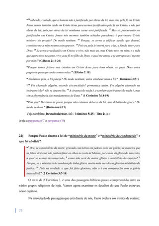 73
“16
sabendo, contudo, que o homem não é justificado por obras da lei, mas sim, pela fé em Cristo
Jesus, temos também crido em Cristo Jesus para sermos justificados pela fé em Cristo, e não por
obras da lei; pois por obras da lei nenhuma carne será justificada. 17
Mas se, procurando ser
justificados em Cristo, fomos nós mesmos também achados pecadores, é porventura Cristo
ministro do pecado? De modo nenhum. 18
Porque, se torno a edificar aquilo que destruí,
constituo-me a mim mesmo transgressor. 19
Pois eu pela lei morri para a lei, a fim de viver para
Deus. 20
Já estou crucificado com Cristo; e vivo, não mais eu, mas Cristo vive em mim; e a vida
que agora vivo na carne, vivo-a na fé no filho de Deus, o qual me amou, e se entregou a si mesmo
por mim.” (Gálatas 2:16-20)
“Porque somos feitura sua, criados em Cristo Jesus para boas obras, as quais Deus antes
preparou para que andássemos nelas.” (Efésios 2:10)
“Anulamos, pois, a lei pela fé? De modo nenhum; antes estabelecemos a lei.” (Romanos 3:31)
“18
Foi chamado alguém, estando circuncidado? permaneça assim. Foi alguém chamado na
incircuncisão? não se circuncide. 19
A circuncisão nada é, e também a incircuncisão nada é, mas
sim a observância dos mandamentos de Deus.” (1 Coríntios 7:18-19)
“Pois quê? Havemos de pecar porque não estamos debaixo da lei, mas debaixo da graça? De
modo nenhum.” (Romanos 6:15)
Veja também (1tessalonicenses 1:3 / 1timóteo 5:25 / Tito 2:14)
(veja a pergunta nº7 e pergunta nº8)
22) Porque Paulo chama a lei de “ministério da morte” e “ministério da condenação” e
que foi abolido?
“7
Ora, se o ministério da morte, gravado com letras em pedras, veio em glória, de maneira que
os filhos de Israel não podiam fixar os olhos no rosto de Moisés, por causa da glória do seu rosto,
a qual se estava desvanecendo, 8
como não será de maior glória o ministério do espírito? 9
Porque, se o ministério da condenação tinha glória, muito mais excede em glória o ministério da
justiça. 10
Pois na verdade, o que foi feito glorioso, não o é em comparação com a glória
inexcedível.” (2 Coríntios 3:7-10)
O texto de 2 Coríntios 3, é uma das passagens bíblicas pouco compreendido entre os
vários grupos religiosos de hoje. Vamos agora examinar os detalhes do que Paulo escreveu
nesse capítulo.
Na introdução da passagem que está diante de nós, Paulo declara aos irmãos de corinto:
 