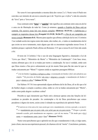 75
No verso 6 é nos apresentados a mesma ideia dos versos 2 e 3. Neste verso 6 Paulo nos
convida a ser ministro de um novo concerto que é do “Espírito que vivifica” e não do concerto
da “letra” pois a “letra mata”.
Esse contraste entre “letra” e “espírito” não significa um contraste entre uma era de lei
e uma era de libertação de toda lei. Como já notamos, quando o Espírito de Deus está no
controle, Ele escreve essas leis nos nossos corações (Hebreus 10:15-16), e habilita-nos a
cumprir os requisitos dessas leis (Ezequiel 11:19-20; 36:26-27), a fim de ser cumpridos em
nosso coração (Romanos 8:4). Mesmo para aqueles que afirma a abolição da lei em 2 Coríntios
3 na verdade aceita tais regras como não matar, não roubar, etc., e todos os mandamentos da lei
que existe no novo testamento, mais alguns que não se encontram registadas nesses livros. E
também porque o apóstolo Paulo afirma em Romanos 3:31 que a nossa fé em Cristo não anula
a lei.
O texto de 2 Coríntios 3 faz o uso de uma linguagem figurativo, chamando a Lei de
“Letra que Mata”, “Ministério da Morte” e “Ministério da Condenação”. Com base nisso,
muitos afirmam que a lei só se traduz por morte e condenação. Se isso é verdade, então será
que Deus reuniu o Seu povo solenemente ao pé do monte Sinai para lhe dar uma lei que se
traduz unicamente por “Morte”? vejamos ainda as seguintes passagens bíblicas:
“7
A lei do Senhor é perfeita e refrigera a alma; o testemunho do Senhor é fiel e dá sabedoria aos
simples. 8
Os preceitos do Senhor são retos e alegram o coração: o mandamento do Senhor é
puro e alumia os olhos.” (Salmos 19:7-8)
Em Salmos 19:7-8 é nos apresentado alguns atributos da lei de Deus, ali se diz que a lei
do Senhor alegra o coração e acalma a alma. então se a lei se traduz unicamente por “Morte”,
então como pode alegrar e acalmar a alma?
Percebe-se aqui claramente que Paulo está a destacar apenas uma das funções da lei:
condenar os pecados do pecador. Ao comtemplar a lei de Deus percebemos que somos
pecadores e dignos de morte, assim como é relatado na experiência do apóstolo Paulo:
“9
E outrora eu vivia sem a lei; mas assim que veio o mandamento, reviveu o pecado, e eu morri;
10
e o mandamento que era para vida, esse achei que me era para morte. 11
Porque o pecado,
tomando ocasião, pelo mandamento me enganou, e por ele me matou. 12
De modo que a lei é
santa, e o mandamento santo, justo e bom.” (Romanos 7:9-12)
Neste verso percebemos que o apóstolo nos diz que o mandamento é vida, e é algo santo,
justo e bom, mas na sua experiencia pessoal, ele chamou a lei de “morte”. Concluímos, portanto,
 