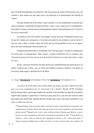 76
que a lei pode desempenhar uma função de vida, para aquele que estão em harmonia com a sua
vontade, e para aquele que não estão com a sua harmonia a lei desempenha uma função de
“morte”.
Uma das funções da lei de definir o que é pecado, e na sua completação se percebe que
somos pecadores e destituídos da glória de Deus, e que o nosso salário por ter transgredido a
lei de Deus é a morte. Portanto nesse sentido podemos chamar a lei perfeitamente de “ministério
da morte/condenação”.
Ao morrer na cruz do calvário, Jesus pagou o preço da nossa condenação perante esta
lei que foi violada, por conseguinte, a lei já não tem poder de nos condenar a morte eterna. O
que nos resta a fazer é aceitar a graça de Cristo que nos foi garantido na cruz ao ser pago o
preço da nossa condenação eterna perante a lei.
A função (ministério) da Lei era definida. Sua “letra que mata”, resultava evidentemente
em morte para os transgressores. Hoje, porém, a função (ministério) da Lei contínua, mas
“baseada na justiça de Cristo através da ação do Espírito Santo no coração do pecador, resulta
em vida.”
Assim, o primeiro ministério foi letra mortal, por inadimplemento por parte do povo. O
último, ‘Espírito que vivifica’, por ser Cristo que habilita o homem a obedecer. Em ambos os
Concertos, nada sugere a abolição da Lei de Deus.
 O que “desvanecia” (2 Coríntios 3:19) e/ foi “permanece” (2 Coríntios 3:11)
“Ao descer do monte Sinai com as duas tábuas da aliança nas mãos, Moisés não sabia
que o seu rosto resplandecia por ter conversado com o Senhor” (Êxodo 34:29). O próprio
Moisés não percebeu a glória que irradiava de sua face, e não entendeu o porquê de os israelitas
fugirem dele quando se aproximava. Chamou-os para junto de si, mas eles não ousavam olhar
para aquela face glorificada. Quando Moisés entendeu que o povo não podia contemplar o seu
rosto, o cobriu com um véu.
“29
Quando Moisés desceu do monte Sinai, trazendo nas mãos as duas tábuas do testemunho, sim,
quando desceu do monte, Moisés não sabia que a pele do seu rosto resplandecia, por haver Deus
falado com ele.30
Quando, pois, Arão e todos os filhos de Israel olharam para Moisés, eis que a
pele do seu rosto resplandecia, pelo que tiveram medo de aproximar-se dele. 31
Então Moisés os
chamou, e Arão e todos os príncipes da congregação tornaram a ele; e Moisés lhes falou. 32
Depois chegaram também todos os filhos de Israel, e ele lhes ordenou tudo o que o Senhor lhe
 