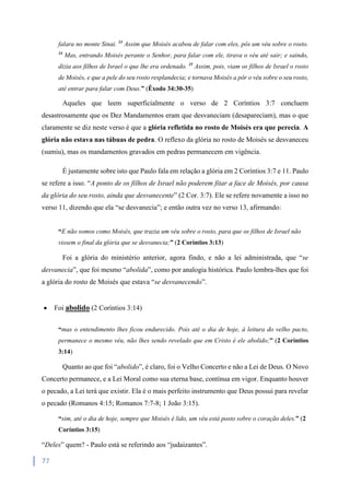 77
falara no monte Sinai. 33
Assim que Moisés acabou de falar com eles, pôs um véu sobre o rosto.
34
Mas, entrando Moisés perante o Senhor, para falar com ele, tirava o véu até sair; e saindo,
dizia aos filhos de Israel o que lhe era ordenado. 35
Assim, pois, viam os filhos de Israel o rosto
de Moisés, e que a pele do seu rosto resplandecia; e tornava Moisés a pôr o véu sobre o seu rosto,
até entrar para falar com Deus.” (Êxodo 34:30-35)
Aqueles que leem superficialmente o verso de 2 Coríntios 3:7 concluem
desastrosamente que os Dez Mandamentos eram que desvaneciam (desapareciam), mas o que
claramente se diz neste verso é que a glória refletida no rosto de Moisés era que perecia. A
glória não estava nas tábuas de pedra. O reflexo da glória no rosto de Moisés se desvaneceu
(sumiu), mas os mandamentos gravados em pedras permanecem em vigência.
É justamente sobre isto que Paulo fala em relação a glória em 2 Coríntios 3:7 e 11. Paulo
se refere a isso. “A ponto de os filhos de Israel não poderem fitar a face de Moisés, por causa
da glória do seu rosto, ainda que desvanecente” (2 Cor. 3:7). Ele se refere novamente a isso no
verso 11, dizendo que ela “se desvanecia”; e então outra vez no verso 13, afirmando:
“E não somos como Moisés, que trazia um véu sobre o rosto, para que os filhos de Israel não
vissem o final da glória que se desvanecia;” (2 Coríntios 3:13)
Foi a glória do ministério anterior, agora findo, e não a lei administrada, que “se
desvanecia”, que foi mesmo “abolida”, como por analogia histórica. Paulo lembra-lhes que foi
a glória do rosto de Moisés que estava “se desvanecendo”.
 Foi abolido (2 Coríntios 3:14)
“mas o entendimento lhes ficou endurecido. Pois até o dia de hoje, à leitura do velho pacto,
permanece o mesmo véu, não lhes sendo revelado que em Cristo é ele abolido;” (2 Coríntios
3:14)
Quanto ao que foi “abolido”, é claro, foi o Velho Concerto e não a Lei de Deus. O Novo
Concerto permanece, e a Lei Moral como sua eterna base, contínua em vigor. Enquanto houver
o pecado, a Lei terá que existir. Ela é o mais perfeito instrumento que Deus possui para revelar
o pecado (Romanos 4:15; Romanos 7:7-8; 1 João 3:15).
“sim, até o dia de hoje, sempre que Moisés é lido, um véu está posto sobre o coração deles.” (2
Coríntios 3:15)
“Deles” quem? - Paulo está se referindo aos “judaizantes”.
 