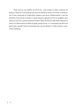 78
Paulo escreveu esta epístola em 52-54 d.C., nesta ocasião os judeus teimavam em
praticar o ritual (lei Cerimonial) que por Jesus foi abolido ao morrer no Calvário. Somente no
ano 70 com a destruição do Templo pelos romanos é que cessou “definitivamente” o que fora
transitório. Este texto de 2 Coríntios 3, jamais financia a abolição de 39 livros da Bíblia, como
afirma em seu livro, o pastor pentecostal Antenor Santos de Oliveira. Nele Paulo realmente se
refere à Lei Moral escrita em tábuas de pedra, porque ela era, e é o instrumento que Deus tem
para revelar o pecado. Paulo diz claramente que o que foi abolido é o Velho Concerto e não o
Velho Testamento.
 