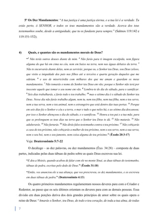 7
5º Os Dez Mandamentos: “A tua justiça é uma justiça eterna, e a tua lei é a verdade. Tu
estás perto, ó SENHOR, e todos os teus mandamentos são a verdade. Acerca dos teus
testemunhos soube, desde a antiguidade, que tu os fundaste para sempre.” (Salmos 119:142 e
119:151-152);
4) Quais, e quantas são os mandamentos morais de Deus?
“3
Não terás outros deuses diante de mim. 4
Não farás para ti imagem esculpida, nem figura
alguma do que há em cima no céu, nem em baixo na terra, nem nas águas debaixo da terra. 5
Não te encurvarás diante delas, nem as servirás; porque eu, o Senhor teu Deus, sou Deus zeloso,
que visito a iniquidade dos pais nos filhos até a terceira e quarta geração daqueles que me
odeiam. 6
e uso de misericórdia com milhares dos que me amam e guardam os meus
mandamentos. 7
Não tomarás o nome do Senhor teu Deus em vão; porque o Senhor não terá por
inocente aquele que tomar o seu nome em vão. 8
Lembra-te do dia do sábado, para o santificar.
9
Seis dias trabalharás, e farás todo o teu trabalho; 10
mas o sétimo dia é o sábado do Senhor teu
Deus. Nesse dia não farás trabalho algum, nem tu, nem teu filho, nem tua filha, nem o teu servo,
nem a tua serva, nem o teu animal, nem o estrangeiro que está dentro das tuas portas. 11
Porque
em seis dias fez o Senhor o céu e a terra, o mar e tudo o que neles há, e ao sétimo dia descansou;
por isso o Senhor abençoou o dia do sábado, e o santificou. 12
Honra a teu pai e a tua mãe, para
que se prolonguem os teus dias na terra que o Senhor teu Deus te dá. 13
Não matarás. 14
Não
adulterarás. 15
Não furtarás. 16
Não dirás falso testemunho contra o teu próximo. 17
Não cobiçarás
a casa do teu próximo, não cobiçarás a mulher do teu próximo, nem o seu servo, nem a sua serva,
nem o seu boi, nem o seu jumento, nem coisa alguma do teu próximo.” (Êxodo 20:3-17)
Veja: Deuteronômio 5:7-22
O decálogo – as dez palavras, ou dez mandamentos (Êxo. 34:28) – composta de duas
partes, indicadas pelas duas tábuas de pedra sobre as quais Deus escreveu sua lei.
“E deu a Moisés, quando acabou de falar com ele no monte Sinai, as duas tábuas do testemunho,
tábuas de pedra, escritas pelo dedo de Deus.” (Êxodo 31:18)
“Então, vos anunciou ele a sua aliança, que vos prescreveu, os dez mandamentos, e os escreveu
em duas tábuas de pedra.” (Deuteronômio 4:13)
Os quatro primeiros mandamentos regulamentam nossos deveres para com o Criador e
Redentor, ao passo que os seis últimos orientam os deveres para com as demais pessoas. Essa
divisão em duas porções deriva dos dois grandes princípios de amor sobre os quais opera o
reino de Deus: “Amarás o Senhor, teu Deus, de todo o teu coração, de toda a tua alma, de todas
 