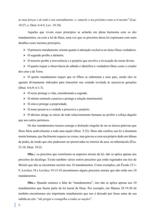 8
as tuas forças e de todo o teu entendimento; e: amarás o teu próximo como a ti mesmo” (Luc.
10:27; c/ Deut. 6:4-5; Lev. 19:18).
Aqueles que vivem esses princípios se acharão em plena harmonia com os dez
mandamentos, ou com a lei de Deus, uma vez que os preceitos dessa lei expressam com mais
detalhes esses mesmos princípios.
 O primeiro mandamento orienta quanto à adoração exclusiva ao único Deus verdadeiro.
 O segundo proíbe a idolatria.
 O terceiro proíbe a irreverência e o perjúrio que envolve a invocação do nome divino.
 O quarto requer a observância do sábado e identifica o verdadeiro Deus como o criador
dos céus e da Terra.
 O quinto mandamento requer que os filhos se submetam a seus pais, sendo eles os
agentes divinamente indicados para transmitir sua vontade revelada às sucessivas gerações
(Deut. 4:6-9; 6:1-7).
 O sexto protege a vida, considerando-a sagrada.
 O sétimo estimula a pureza e protege a relação matrimonial.
 O oitavo protege a propriedade.
 O nono preserva a verdade e proscreve o perjúrio.
 O décimo atinge as raízes de todo relacionamento humano ao proibir a cobiça daquilo
que aos outros pertences.
Os dez mandamentos trazem consigo a distinção singular de ser as únicas palavras que
Deus falou audivelmente a toda uma nação (Deut. 5:22). Deus não confiou sua lei à desatenta
mente humana, que facilmente esquece as coisas, mas gravou-a com seu próprio dedo em tábuas
de pedra, de modo que elas pudessem ser preservadas no interior da arca, no tabernáculo (Êxo.
31:18; Deut. 10:2).
Obs.1: os preceitos que constituem os aspectos morais da lei, não se aplica apenas aos
preceitos do decálogo. Existe também vários outros preceitos que estão registados nas leis de
Moisés que não se encontram escritos nos 10 mandamentos. Como exemplos, em Êxodo 23:1-
9, Levítico 18 e Levítico 19:13-18 encontramos alguns preceitos morais que não estão nos 10
mandamentos.
Obs.2: Quando estamos a falar de “mandamentos”, isto não se aplica apenas aos 10
mandamentos que fazem parte da lei moral de Deus. Por exemplo, em Mateus 28:19-20 ali
também encontramos um importante mandamento que nos é deixado por Jesus antes da sua
subida ao céu: “ide pregai o evangelho a todas as nações”.
 