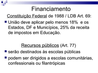 Financiamento
Constituição Federal de 1988 / LDB Art. 69:
 União deve aplicar pelo menos 18% e os
Estados, DF e Municípios, 25% da receita
de impostos em Educação.
Recursos públicos (Art. 77)
 serão destinados às escolas públicas
 podem ser dirigidos a escolas comunitárias,
confessionais ou filantrópicas
 