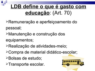 LDB define o que é gasto com
educação: (Art. 70)
Remuneração e aperfeiçoamento do
pessoal;
Manutenção e construção dos
equipamentos;
Realização de atividades-meio;
Compra de material didático-escolar;
Bolsas de estudo;
Transporte escolar.
 