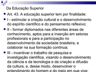 Da Educação Superior
 Art. 43. A educação superior tem por finalidade:
 I - estimular a criação cultural e o desenvolvimento
do espírito científico e do pensamento reflexivo;
 II - formar diplomados nas diferentes áreas de
conhecimento, aptos para a inserção em setores
profissionais e para a participação no
desenvolvimento da sociedade brasileira, e
colaborar na sua formação contínua;
 III - incentivar o trabalho de pesquisa e
investigação científica, visando o desenvolvimento
da ciência e da tecnologia e da criação e difusão
da cultura, e, desse modo, desenvolver o
entendimento do homem e do meio em que vive;
 