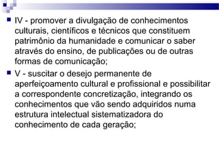  IV - promover a divulgação de conhecimentos
culturais, científicos e técnicos que constituem
patrimônio da humanidade e comunicar o saber
através do ensino, de publicações ou de outras
formas de comunicação;
 V - suscitar o desejo permanente de
aperfeiçoamento cultural e profissional e possibilitar
a correspondente concretização, integrando os
conhecimentos que vão sendo adquiridos numa
estrutura intelectual sistematizadora do
conhecimento de cada geração;
 