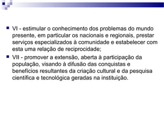  VI - estimular o conhecimento dos problemas do mundo
presente, em particular os nacionais e regionais, prestar
serviços especializados à comunidade e estabelecer com
esta uma relação de reciprocidade;
 VII - promover a extensão, aberta à participação da
população, visando à difusão das conquistas e
benefícios resultantes da criação cultural e da pesquisa
científica e tecnológica geradas na instituição.
 