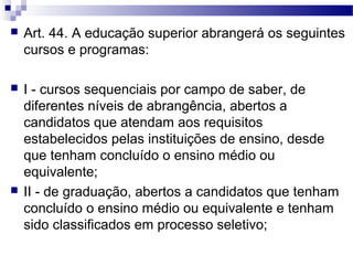  Art. 44. A educação superior abrangerá os seguintes
cursos e programas:
 I - cursos sequenciais por campo de saber, de
diferentes níveis de abrangência, abertos a
candidatos que atendam aos requisitos
estabelecidos pelas instituições de ensino, desde
que tenham concluído o ensino médio ou
equivalente;
 II - de graduação, abertos a candidatos que tenham
concluído o ensino médio ou equivalente e tenham
sido classificados em processo seletivo;
 