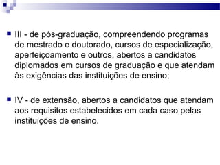  III - de pós-graduação, compreendendo programas
de mestrado e doutorado, cursos de especialização,
aperfeiçoamento e outros, abertos a candidatos
diplomados em cursos de graduação e que atendam
às exigências das instituições de ensino;
 IV - de extensão, abertos a candidatos que atendam
aos requisitos estabelecidos em cada caso pelas
instituições de ensino.
 