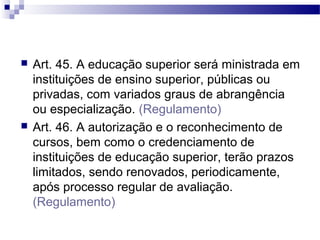  Art. 45. A educação superior será ministrada em
instituições de ensino superior, públicas ou
privadas, com variados graus de abrangência
ou especialização. (Regulamento)
 Art. 46. A autorização e o reconhecimento de
cursos, bem como o credenciamento de
instituições de educação superior, terão prazos
limitados, sendo renovados, periodicamente,
após processo regular de avaliação.
(Regulamento)
 