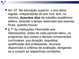  Art. 47. Na educação superior, o ano letivo
regular, independente do ano civil, tem, no
mínimo, duzentos dias de trabalho acadêmico
efetivo, excluído o tempo reservado aos exames
finais, quando houver.
 § 1º As instituições informarão aos
interessados, antes de cada período letivo, os
programas dos cursos e demais componentes
curriculares, sua duração, requisitos,
qualificação dos professores, recursos
disponíveis e critérios de avaliação, obrigando-
se a cumprir as respectivas condições.
 