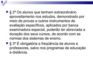  § 2º Os alunos que tenham extraordinário
aproveitamento nos estudos, demonstrado por
meio de provas e outros instrumentos de
avaliação específicos, aplicados por banca
examinadora especial, poderão ter abreviada a
duração dos seus cursos, de acordo com as
normas dos sistemas de ensino.
 § 3º É obrigatória a freqüência de alunos e
professores, salvo nos programas de educação
a distância.
 