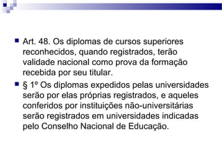  Art. 48. Os diplomas de cursos superiores
reconhecidos, quando registrados, terão
validade nacional como prova da formação
recebida por seu titular.
 § 1º Os diplomas expedidos pelas universidades
serão por elas próprias registrados, e aqueles
conferidos por instituições não-universitárias
serão registrados em universidades indicadas
pelo Conselho Nacional de Educação.
 